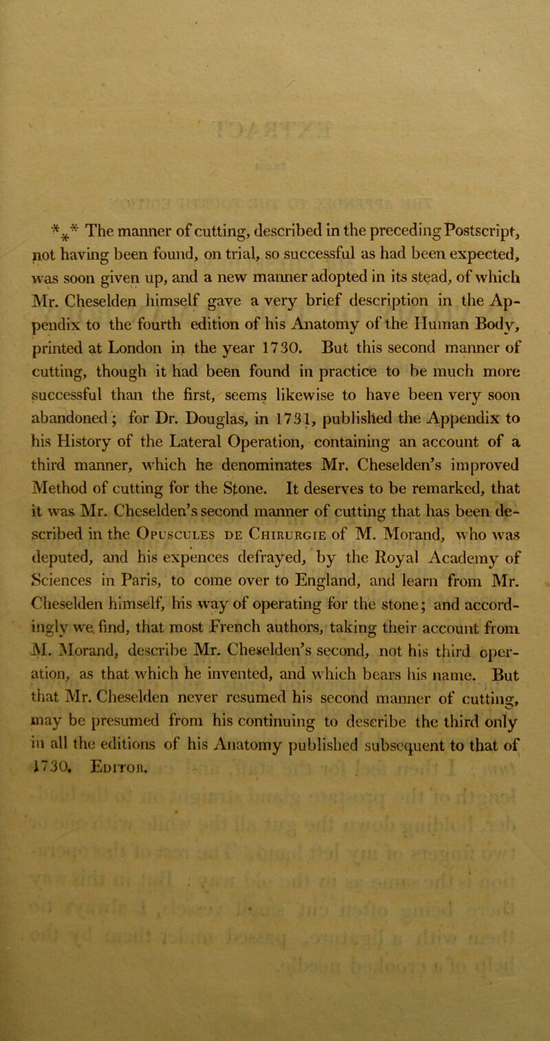 *** The manner of cutting, described in the preceding Postscript, not having been found, on trial, so successful as had been expected, was soon given up, and a new manner adopted in its st^ad, of which Mr. Cheselden himself gave a very brief description in the Ap- pendix to the fourth edition of his Anatomy of the Human Body, printed at London in the year 1730. But this second manner of cutting, though it had been found in practice to be much more successful than the first, seems likewise to have been very soon abandoned ; for Dr. Douglas, in 1731, published the Appendix to his History of the Lateral Operation, containing an account of a third manner, which he denominates Mr. Cheselden’s improved Method of cutting for the Stone. It deserves to be remarked, that it was Mr. Cheselden’s second manner of cuttmg that has been de- scribed in the Opuscules de Chiuurgie of M. Morand, who was deputed, and his expences defrayed, by the Royal Academy of Sciences in Paris, to come over to England, and learn from Mr. Cheselden himself, his way of operating for the stone; and accord- ingly we find, that most French authors, taking their account froiai j\I. iMorand, describe Mr. Cheselden’s second, not his third oper- ation, as that which he invented, and which bears his name. But that Mr. Cheselden never resumed his second manner of cutting, may be presumed from his continuing to describe the third only in all the editions of his x\natomy published subsequent to that of 1730. Editor.