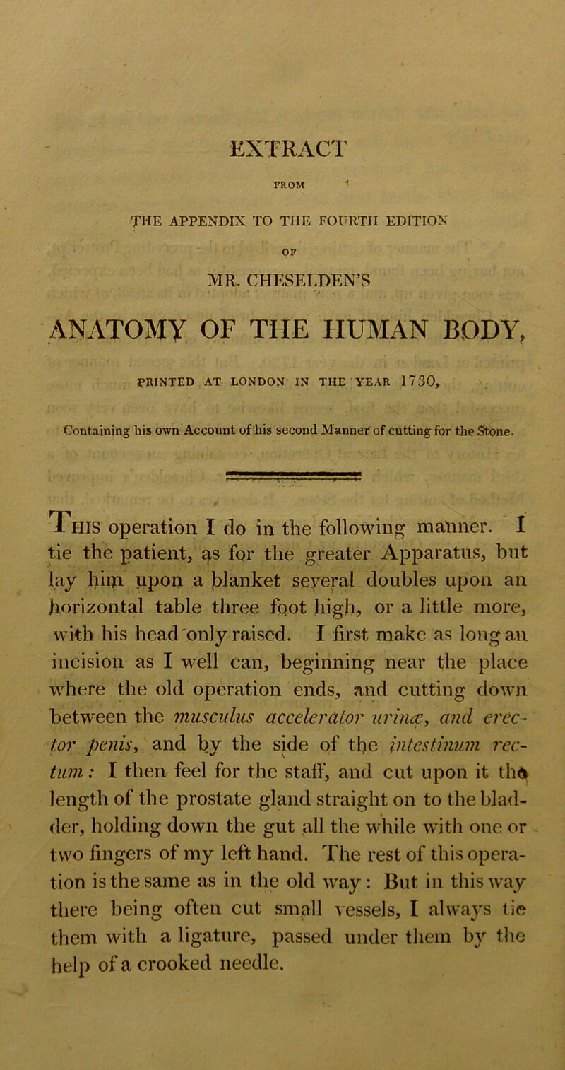 EXTRACT FROM THE APPENDIX TO THE FOURTH EDITION OF MR. CHESELDEN’S ANATOMY OF THE HUMAN BODY, fUINTED AT LONDON IN THE YEAR 1730, Containing his own Account of his second Mannei* of cutting for the Stone. This operation I do in the following manner. I tie the patient, as for the greater Apparatus, but lay him upon a jblanket ^eyeral doubles upon an horizontal table three fqot high, or a little more, with his head only raised. I first make as long an incision as I well can, beginning near the place where the old operation ends, and cutting down between the muscuhis accelerator urhicc, and erec- tor peniSi and by the side of the iiitestinum rec- tum : I then feel for the staff, and cut upon it tli6 length of the prostate gland straight on to the blad- der, holding down the gut all the while with one or two fingers of my left hand. The rest of this opera- tion is the same as in the old way: But in this way there being often cut small vessels, I always tie them with a ligature, passed under them by the help of a crooked needle.