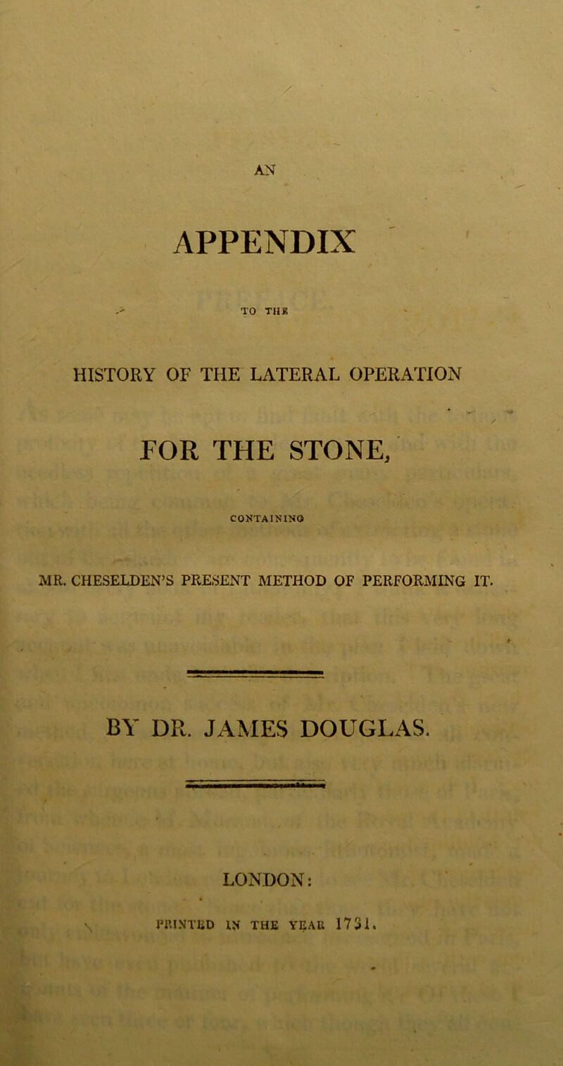 AN APPENDIX -> TO TUB HISTORY OF THE LATERAL OPERATION FOR THE STONE, CONTAININO MR. CHESELDEN’S PRESENT METHOD OF PERFORMING IT. BY DR. JAMES DOUGLAS. LONDON: PRINTED IN THE YEAR 1731.