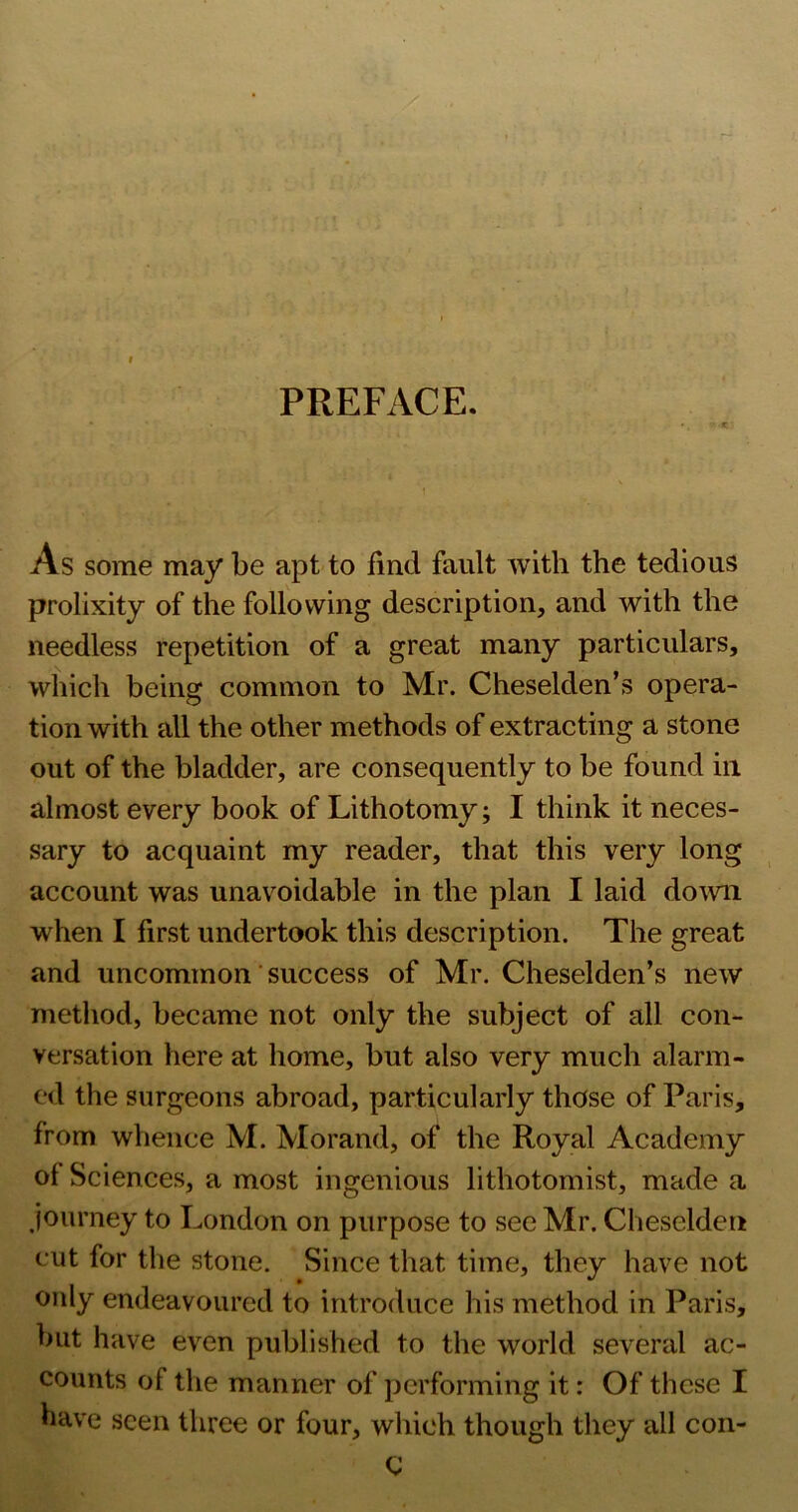 PREFACE. As some may be apt to find fault with the tedious prolixity of the following description, and with the needless repetition of a great many particulars, which being common to Mr. Cheselden’s opera- tion with all the other methods of extracting a stone out of the bladder, are consequently to be found in almost every book of Lithotomy; I think it neces- sary to acquaint my reader, that this very long account was unavoidable in the plan I laid domi when I first undertook this description. The great and uncommon success of Mr. Cheselden’s new method, became not only the subject of all con- versation here at home, but also very much alarm- ed the surgeons abroad, particularly those of Paris, from whence M. Morand, of the Royal Academy of Sciences, a most ingenious lithotomist, made a /lourney to London on purpose to see Mr. Cheselden cut for the stone. Since that time, they have not only endeavoured to introduce his method in Paris, but have even published to the world several ac- counts of the manner of performing it: Of these I have seen three or four, which though they all con- C