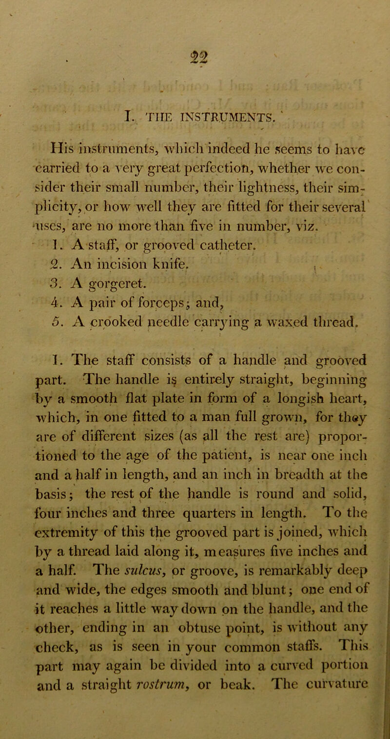 I. THE INSTRUMENTS. ‘ His instruments, which indeed he seems to have carried to a very great perfection, whether we con- sider their small number, their lightness, their sim^ plicity,pr how well they are fitted for their several' •uses, are no more than five in number, viz. 1. A staff, or grooved catheter. 2. An incision knife. ,. 3. A gorgeret. 4. A pair of forceps; and, 5. A crooked needle canying a waxed thread. I. The staff consists of a handle and grooved part. The handle is entir.ely straight, beginning by a smooth flat plate in form of a longish heart, which, in one fitted to a man full grown, for they are of different sizes (as all the rest are) propor- tioned to the age of the patient, is near one inch and a half in length, and an inch in breadth at the basis; the rest of the handle is round and solid, four inches and three quarters in length. To the extremity of this the grooved part is joined, which by a thread laid along it, measures five inches and a half. The sulcus, or groove, is remarkably deep and wide, the edges smooth and blunt; one end of it reaches a little way down on the handle, and the other, ending in an obtuse point, is without any check, as is seen in your common staffs. This part may again be divided into a curved portion and a straight rostrum, or beak. The curvature