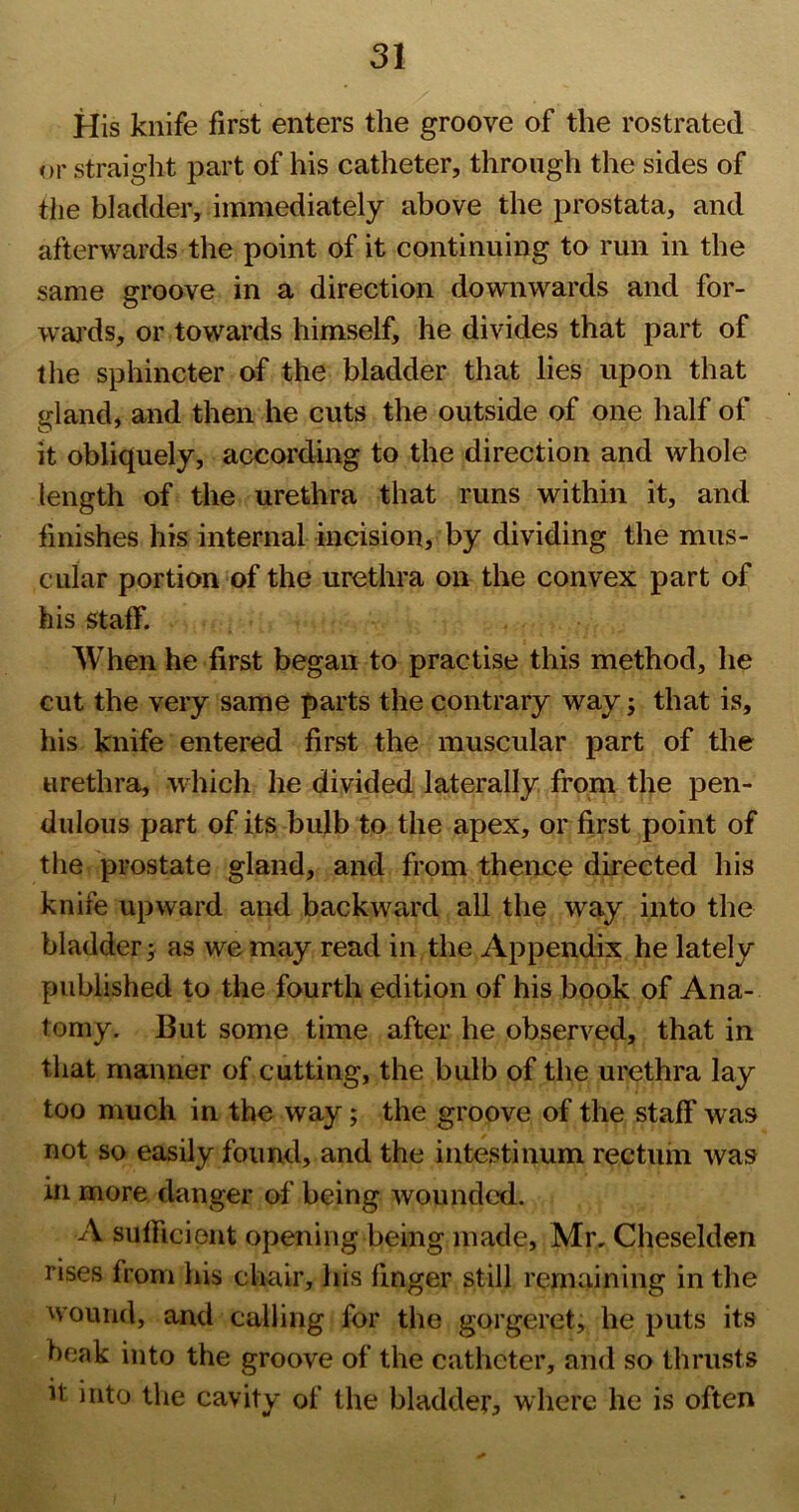 His knife first enters the groove of the rostrated or straight part of his catheter, through the sides of the bladder, immediately above the prostata, and afterwards the point of it continuing to run in the same groove in a direction downwards and for- waj'ds, or towards himself, he divides that part of the sphincter of the bladder that lies upon that gland, and then he cuts the outside of one half of it obliquely, according to the direction and whole length of the urethra that runs within it, and finishes his internal incision, by dividing the mus- cular portion of the urethra on the convex part of his staff. When he first began to practise this method, he cut the very same parts the contrary way; that is, his knife entered first the muscular part of tlie urethra, which he divided laterally from the pen- dulous part of its bulb to the apex, or first point of the prostate gland, and from thence directed his knife upward and backward all the way into the bladder; as we may read in,the Appendix he lately published to the fourth edition of his book of Ana- tomy. But some time after he observed, that in that manner of cutting, the bulb of the urethra lay too much in the way; the groove of the staff was not so easily found, and the intestinum rectum was in more danger of being wounded. A sufficient opening being made, Mr, Cheselden rises from his chair, his finger still remaining in the wound, and calling for the gorgeret, he puts its beak into the groove of the catheter, and so thrusts it into the cavity of the bladder, where he is often