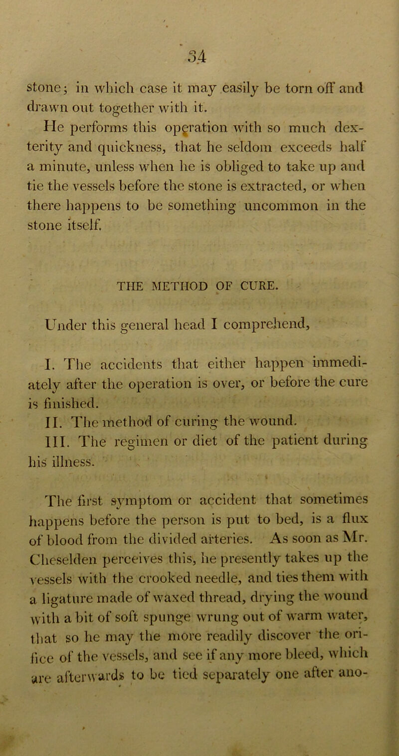 stone; in which case it may easily be torn off and drawn out together with it. He performs this operation with so much dex- terity and cpiickness, that he seldom exceeds half a minute, unless when he is obliged to take up and tie the vessels before the stone is extracted, or when there happens to be something uncommon in the stone itself. THE METHOD OF CURE. Under this general head I comprehend, I. The accidents that either happen immedi- ately after the operation is over, or before the cure is finished. II. The method of curing the wound. III. The regimen or diet of the patient during his illness. The first symptom or accident that sometimes liappens before the person is put to bed, is a flux of blood from the divided arteries. As soon as Mr. Cheselden perceives this, he presently takes up the vessels with the crooked needle, and ties them with a ligature made of waxed thread, drying the wound with a bit of soft spunge wrung out of warm w'ater, that so he may the more readily discover the ori- fice of the vessels, and see if any more bleed, which are afterwards to be tied separately one after aiio- . V