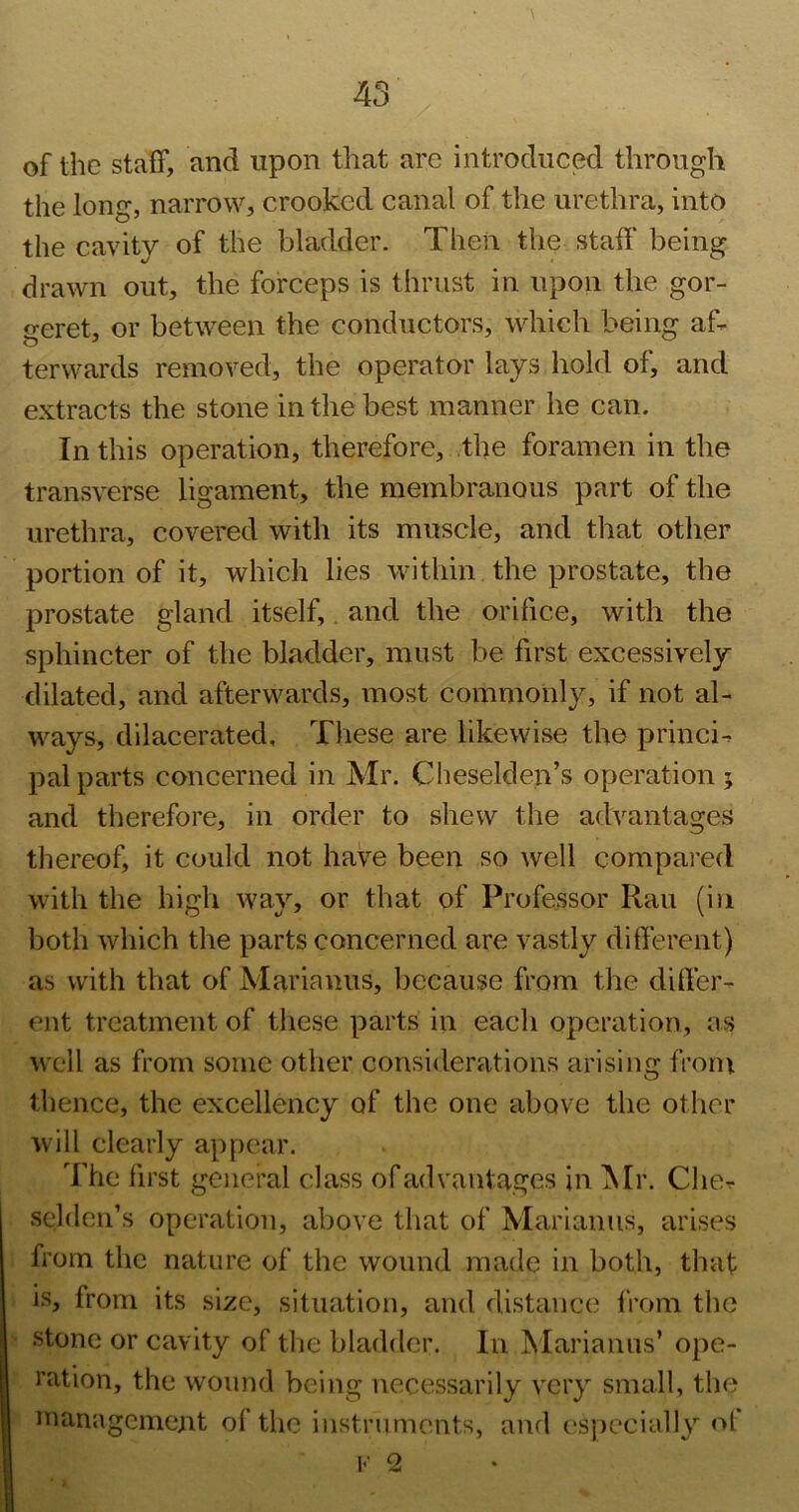 of the staff, and upon that are introduced through the long, narrow, crooked canal of the urethra, into the cavity of the bladder. Then the staff being drawn out, the forceps is thrust in upon the gor- geret, or between the conductors, which being aff terwards removed, the operator lays hold of, and extracts the stone in the best manner he can. In this operation, therefore, the foramen in the transverse ligament, the membranous part of the urethra, covered with its muscle, and that other portion of it, which lies within the prostate, the prostate gland itself,, and the orifice, with the sphincter of the bladder, must be first excessively dilated, and afterwards, most commonly, if not al- ways, dilacerated. These are likewise the princi^ pal parts concerned in Mr. Cheselden’s operation ; and therefore, in order to shew the advantages thereof, it could not have been so well compared with the high way, or that of Professor Ran (in both which the parts concerned are vastly different) as with that of Marianus, because from the differ- ent treatment of these parts in each operation, as well as from some other considerations arising from thence, the excellency of the one above the other will clearly appear. The first general class of advantages in ISIr. CliCr selden’s operation, above that of Marianus, arises from the nature of the wound made in both, that is, from its size, situation, and distance IVom the stone or cavity of the bladder. In Marianus’ ope- ration, the wound being necessarily very small, the management of the iiistrnments, and esjiecially of