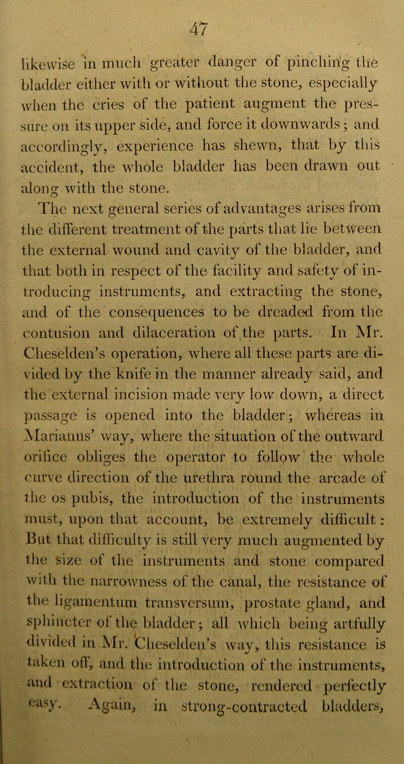 likewise in much greater danger of pincliirig the bladder either with or without the stone, especially when the cries of the patient augment the pres- sure on its upper side, and force it downwards; and accordingly, experience has shewn, that by this accident, the whole bladder has been drawn out along with the stone. The next general series of advantages arises from the different treatment of the parts that lie between the external wound and cavity of the bladder, and that both in respect of the facility and safety of in- troducing instruments, and extracting the stone, and of the consequences to be dreaded from the contusion and dilaceration of,the parts. In Mr. Cheselden’s operation, where all these parts are di- vided by the knife in the manner already said, and the external incision made very low down, a direct passage is opened into the bladder; whereas in Alariaiius’ way, where the situation of the outward orifice obliges the operator to follow the whole curve direction of the urethra round the arcade of the os pubis, the introduction of the instruments must, upon that account, be extremely difficult: But that difficulty is still very much augmented by the size of the instruments and stone compared with the narrowness of the canal, the resistance of the ligamentum transversum, jirostate gland, and sphincter of the bladder; all which being artfully divided in Mr. 'Cheselden’s way, this resistance is taken oft, and the introduction of the instruments, and extraction of the stone, rendered perfectly easy. Again, in strong-contracted bladders.