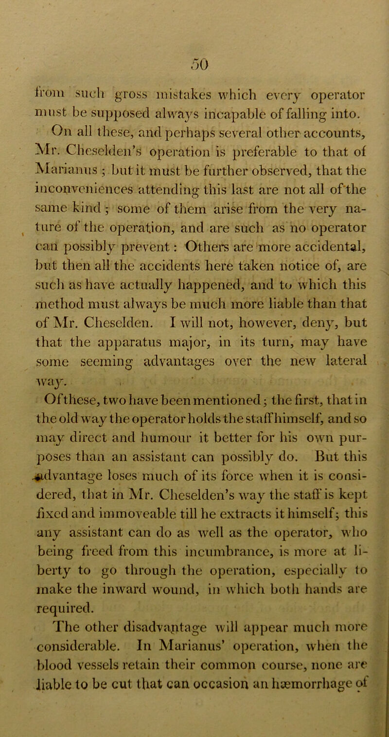 Ironi such gross mistakes which every operator must be supposed always incapable of falling into. On all these, and perhaps several other accounts, Mr. Cheselden’s operation is preferable to that of Marianus 3 but it must be further observed, that the inconveniences attending this last are not all of'the same kind 3 some of them arise from the very na- ^ ture of the operation, and are such as no operator can possibly prevent: Others are'more accidental, but then all the accidents here taken notice of, are such as have actually happened, and to which this method must always be much more liable than that of ^Ir. Cheselden. I will not, however, deny, but that the apparatus major, in its turn, may have some seeming advantages over the new lateral way. Of these, two have been mentioned 3 the first, that in the old w'ay the operator holds the staff himself, and so may direct and humour it better for his own pur- poses than an assistant can possibly do. But this .^idvantage loses much of its force when it is consi- dered, that in Mr. Cheselden’s way the staff is kept fixed and immoveable till he extracts it himself 3 this any assistant can do as well as the operator, W'ho being freed from this incumbrance, is more at li- berty to go through the operation, especially lo make the inward wound, in which both hands are required. The other disadvantage will appear much more considerable. In Marianus’ operation, when the Idood vessels retain their common course, none are liable lo be cut that can occasion an hsemorrhage ot
