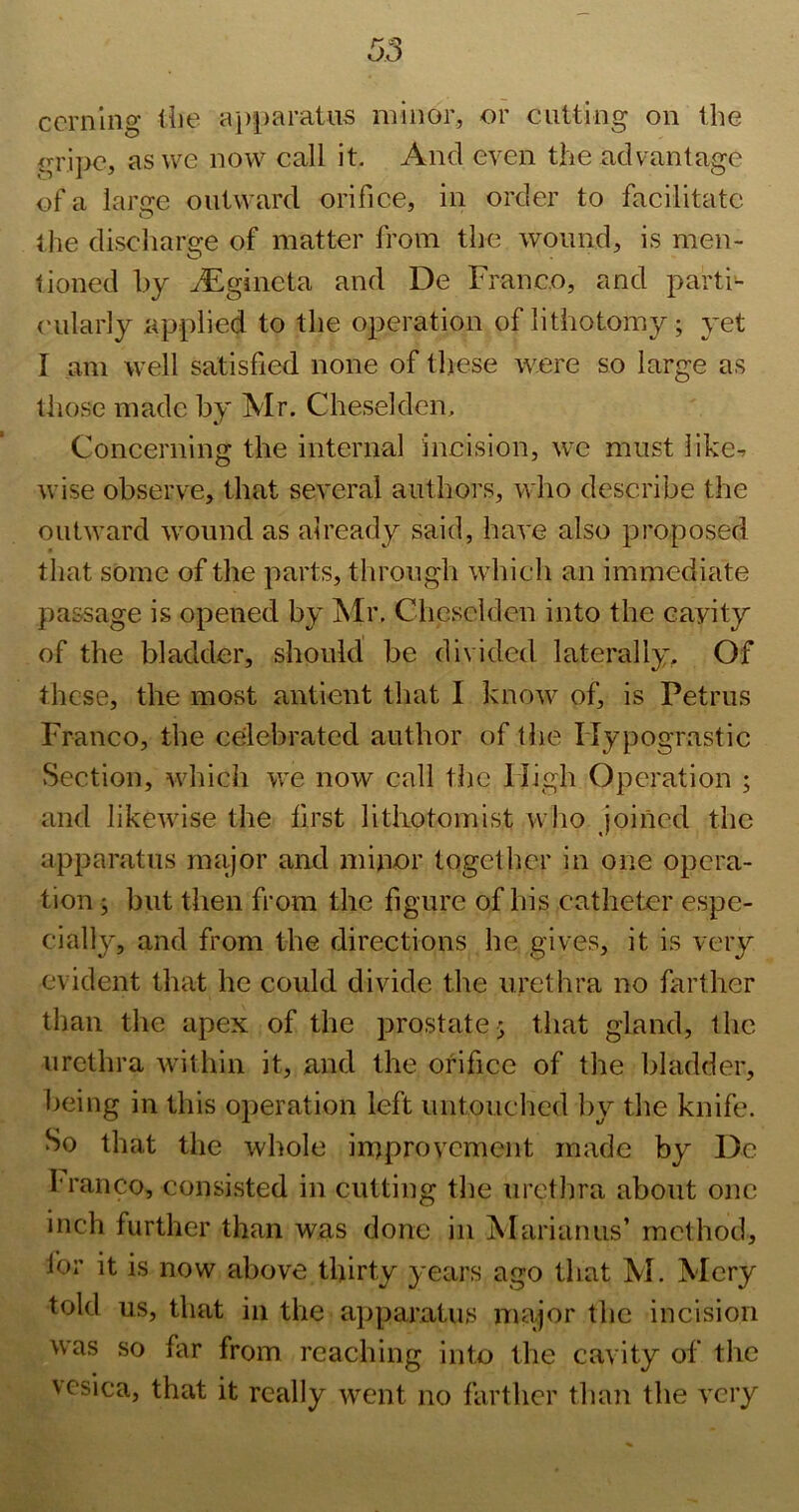 ccrnlng ilie a})paratus minor, or cutting on the gripe, as we now call it. And even the advantage of a large outward orifice, in order to faeilitate the discharge of matter from the wound, is men- tioned hy Jigincta and De Franco, and parti- (‘ularly applied to the operation of lithotomy; yet I am well satisfied none of these were so large as those made by Mr. Cheselden, Coneerning the internal incision, we must like-- wise observe, that several authors, who describe the outward wound as already said, have also proposed that some of the parts, through which an immediate passage is opened by ?slr, Cheselden into the cavity of the bladder, should be divided laterally. Of these, the most antient that I know of, is Petrus Franco, the celebrated author of the Hypograstic Section, whicli we now call the High Operation ; and likewise the first litiiotomist who joined the apparatus major and minor together in one opera- tion ; but then from the figure of his catheter espe- cially, and from the directions he gives, it is very evident that he could divide the urethra no farther than the apex of the prostate j that gland, the urethra within it, and the orifice of the bladder, lieing in this operation left untouched liy the knife. So that the whole improvement made by De franco, consisted in cutting the urethra about one inch further than was done in Marianus’ method, lor it is now above thirty years ago that M. Mery told us, that in the apparatus major the incision was so far from reaching into the cavity of the vesica, that it really went no farther than the very