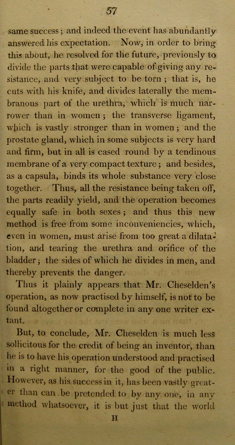same success; and indeed the event has abundantly answered his expectation. Now, in order to bring this about, he resolved for the future, previously to divide the parts that were capable of giving any re- sistance, and very subject to be torn; that is, he cuts wdth his knife, and divides laterally the mem- branous part of the urethra, which is much nar- rower than in women; the transverse ligament, which is vastly stronger than in women; and the prostate gland, which in some subjects is very hard and firm, but in all is cased round by a tendinous membrane of a very compact texture; and besides, as a capsula, binds its whole substance very close together. Thus, all the resistance being taken off, the parts readily yield, and the operation becomes equally safe in both sexes; and thus this new method is free from some inconveniencies, which, even in women, must arise from too great a dilata- tion, and tearing the urethra and orifice of the bladder; the sides of which he divides in men, and thereby prevents the danger. Thus it plainly appears that Mr. Cheselden's operation, as now practised by himself, is not to be found altogether or complete in any one writer ex- tant. But, to conclude, Mr. Cheselden is much less sollicitous for the credit of being an inventor, than he is to have his operation understood and practised ill a right manner, for the good of the public. However, as his success in it, has been vastly great- er than can be pretended, to by any one, in any method whatsoever, it is but just that the world H