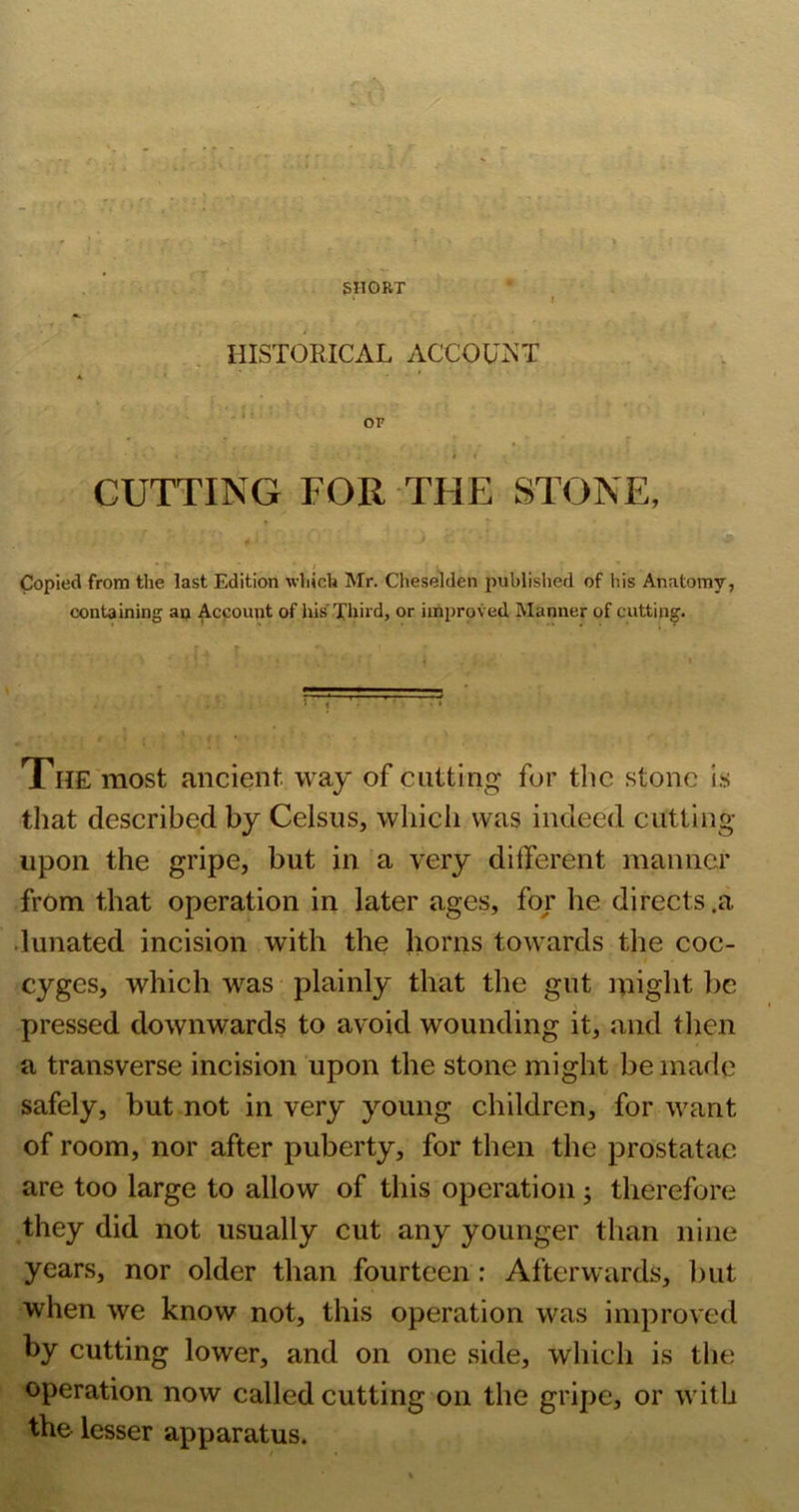 SHORT I HISTORICAL ACCOUNT or ( I CUTTING FOR THE STONE, / Copied from the last Edition which Mr. Cheselden published of his Anatomy, containing aij Account of his'Third, or improved Manner of cutting. The most ancient way of cutting for the stone i.s that described by Celsiis, which was indeed cutting upon the gripe, but in a very different manner from that operation in later ages, for he directs .a .lunated incision with the horns towards the coc- cyges, which was plainly that the gut might be pressed downwards to avoid wounding it, and then a transverse incision upon the stone might be made safely, but not in very young children, for want of room, nor after puberty, for then the prostatac are too large to allow of this operation; therefore they did not usually cut any younger than nine years, nor older than fourteen: Afterwards, but when we know not, this operation was improved by cutting lower, and on one side, which is the operation now called cutting on the gripe, or with the lesser apparatus.
