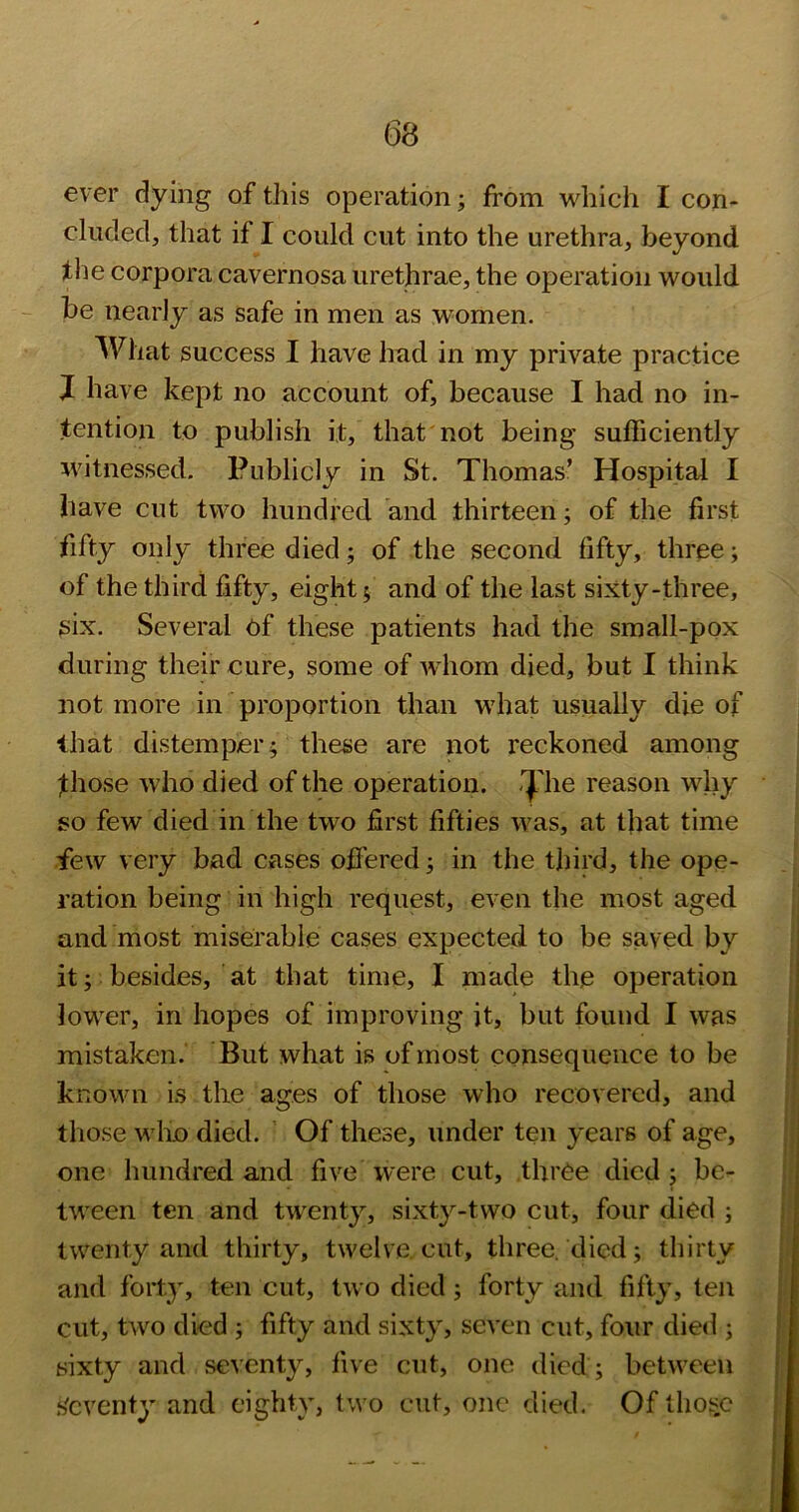ever dying of this operation; from which I con- cluded, that if I could cut into the urethra, beyond the corpora cavernosa urethrae, the operation would be nearly as safe in men as women. What success I have had in my private practice J have kept no account of, because I had no in- tention to publish it, that not being sufficiently witnessed. Publicly in St. Thomas’ Hospital I have cut two hundred and thirteen; of the first fifty only three died; of the second fifty, three; of the third fifty, eight; and of the last sixty-three, six. Several ef these patients had the small-pox during their cure, some of Avhom died, but I think not more in proportion than what usually die of that distemper; these are not reckoned among fhose who died of the operation, ij'he reason why so few died in the two first fifties was, at that time few very bad cases offered; in the third, the ope- ration being in high request, even the most aged and most miserable cases expected to be saved by it; besides, at that time, I made the operation lower, in hopes of improving it, but found I was mistaken. But what is of most consequence to be known i.s the ages of those who recovered, and those wluo died. Of these, under ten years of age, one hundred and five were cut, three died ; be- tween ten and twenty, sixty-two cut, four died ; twenty and thirty, twelve, cut, three, died; thirty and forty, ten cut, two died; forty and fifty, ten cut, two died ; fifty and sixty, seven cut, four die<l; sixty and seventy, five cut, one died ; between s'cventy and eighty, two cut, one died. Of thoi;C