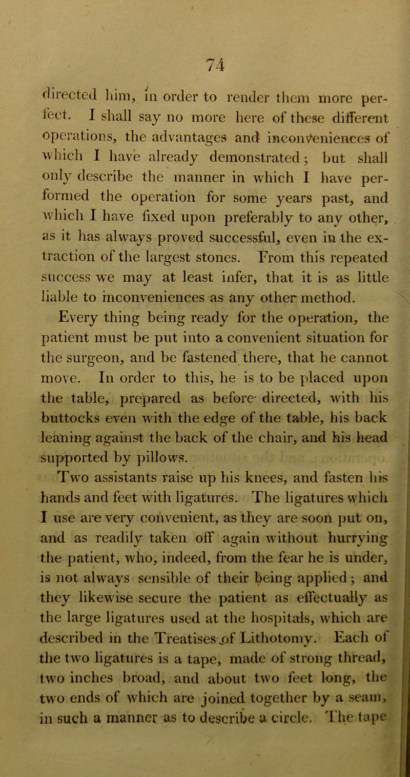 directed him, m order to render them more per- lect. I shall say no more here of these ditferent operations, the advantages and ineonv^eniences of which I have already demonstrated; but shall only describe the manner in wdiich I have per- formed the operation for some years past, and which I have fixed upon preferably to any other, as it has always proved successful, even in the ex- traction of the largest stones. From this repeated success we may at least infer, that it is as little liable to inconveniences as any other method. Every thing being ready for the operation, the patient must be put into a convenient situation for the surgeon, and be fastened there, that he cannot move. In order to this, he is to be placed upon the table, prepared as before* directed, with his buttocks even with the edge of the table, his back leaning against the back of the chair, and his head supported by pillows. Two assistants raise up his knees, and fasten his hands and feet with ligatures. The ligatures which I use are very convenient, as they are soon put on, and as readily taken off again without hurrying the patient, who, indeed, from the fear he is under, is not always sensible of their being applied j and they likewise secure the patient as eflectually as the large ligatures used at the hospitals, which are described in the Treatises jaf Lithotomy. Each of the two ligatures is a tape, made of strong thread, two inches broad, and about two feet long, the two ends of which are joined together by a seam, in such a manner as to describe a circle. The tape