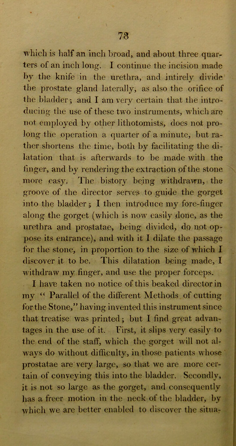 which is half an inch broad, and about three quar- ters of an inch long. I continue the incision made by the knife in the urethra, and intirely divide' the prostate gland laterally, as also the orifice of the bladder; and I am very certain that the intro- ducing the use of these two instruments, which are not employed by other lithotomists, does not pro- long the operation a quarter of a minute, but ra- ther shortens the time, both by facilitating the di- latation that is afterwards to be made with the finger, and by rendering the extraction of the stone more easy* The bistory being withdrawn, the groove of the director serves to guide the gorget into the bladder; I then introduce my fore-finger along the gorget (which is now easily done, as the urethra and prostatae, being divided, dp not op- pose its entrance), and with it 1 dilate the passage for the stone, in proportion to the size of which I discover it to be. This dilatation being made, I withdraw my finger, and use the proper forceps. I have taken no notice of this beaked director in my “ Parallel of the different Methods of cutting for the Stone,” having invented this instrument since that treatise was printed; but I find great advan- tages in the use of it. First, it slips very easily to the end of the staff, which the gorget will not al- ways do without difficulty, in those patients whose prostatae are very large, so that we are more cer- tain of conveying this into the bladder. Secondly, it is not so large as the gorget, and consequently has a freer motion in the neck of the bladder, by which we are better enabled to discover the situa-