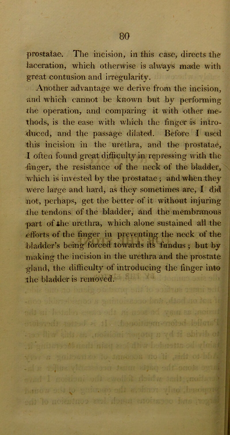 prostatae. The incision, in this case, directs the laceration, which otherwise is always made with great contusion and iiTegularify. Another advantage we derive from the incision, and which cannot be known but by performing the operation, and comparing it with other me- thods, is the ease with which the fingear is intro- duced, and the passage dilated. Before I used this incision in the urethra, and tlie prostatae, I often found great difficulty in repressing with the -finger, the resistance of the neck of the bladder, which is invested by the prostatae ; and when they were large and hard, as they sometimes are, I did not, perhaps, get the better of it without injuring the tendons of the bladder, and the membranous part of Ihe urethra, which alone sustained all the efforts of the finger in preventing the neck of the : bladder’s being fofced towards ifs fundus ; but by ! making the incision in the urethra and the prostate gland, the difficulty of inti'oducing the finger into the bladder is removed.