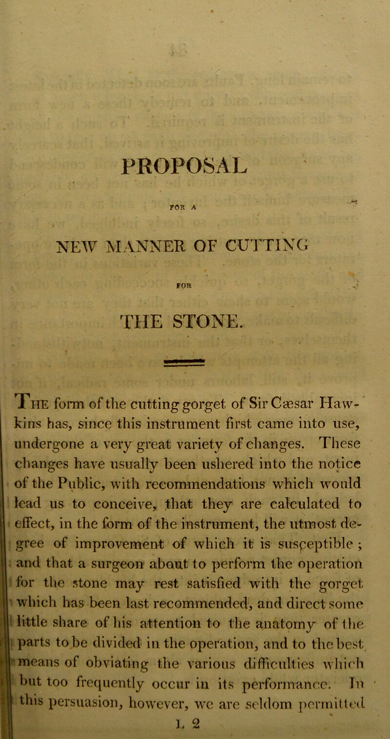 PROPOSAL rOK A / NEW MANNER OF CUTTINC! FOR .v’ THE STONE. Xhe form of the cutting gorget of Sir Cassar Havv-^ kins has, since this instrument first came into use, undergone a very great variety of changes. These changes have usually been ushered into the notice of the Public, with recommendations which would lead us to conceive, that they are calculated to effect, in the form of the instrument, the utmost de- gree of improvement of which it is susceptible ; and that a surgeon about to perform the operation for the stone may rest satisfied with the gorget • which has been last recommended, and direct some little share of his attention to the anatomy of the parts to be divided in the operation, and to the best, means of obviating the various difficulties which but too frequently occur in its performance. In this persuasion, however, w^e are seldom permit led