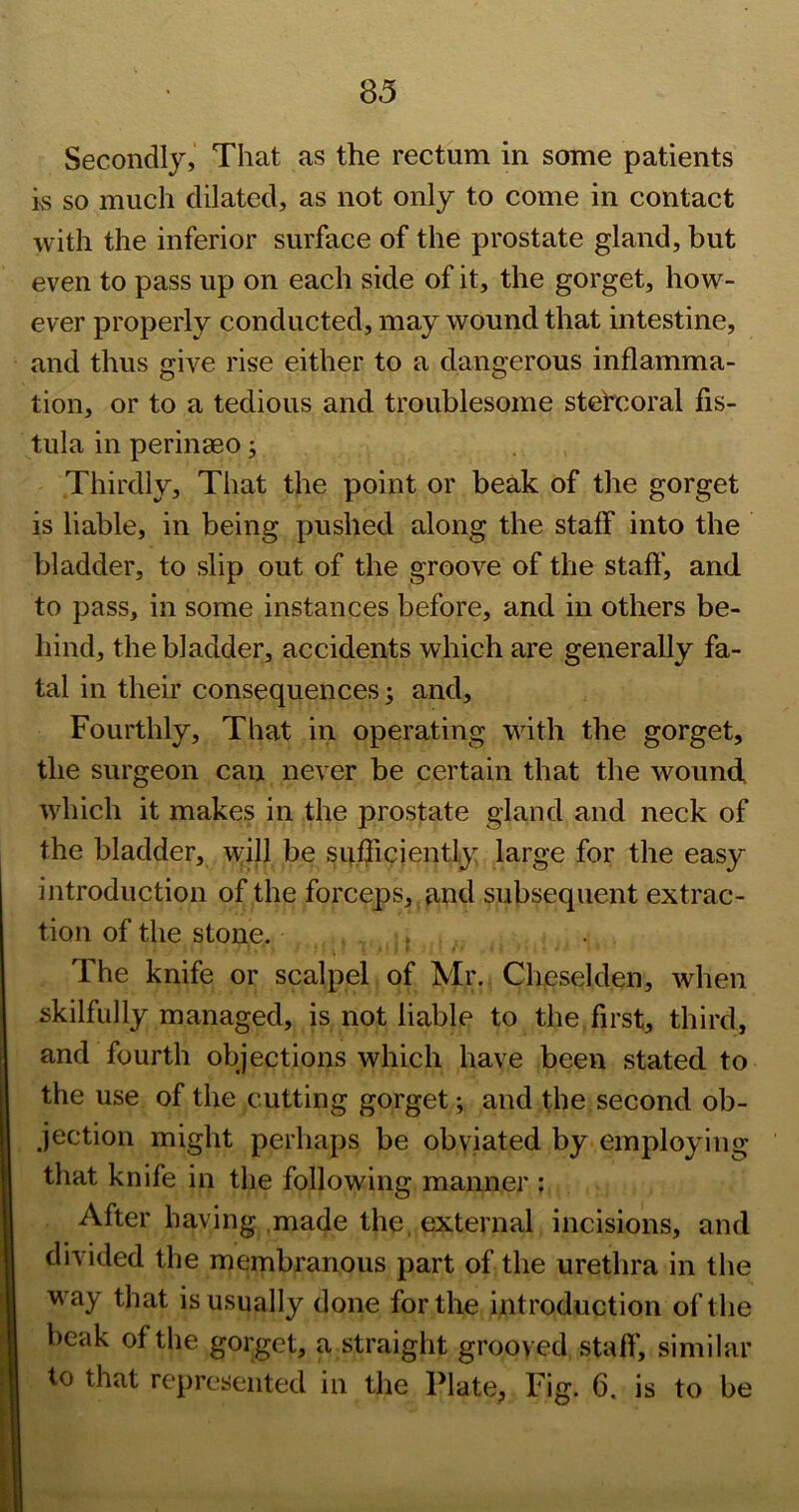 Secondly, That as the rectum in some patients is so much dilated, as not only to come in contact with the inferior surface of the prostate gland, but even to pass up on each side of it, the gorget, how- ever properly conducted, may wound that intestine, and thus give rise either to a dangerous inflamma- tion, or to a tedious and troublesome stehcoral fis- tula in perinaeo j Thirdly, That the point or beak of the gorget is liable, in being pushed along the staff into the bladder, to slip out of the groove of the staft‘, and to pass, in some instances before, and in others be- hind, the bladder, accidents which are generally fa- tal in their consequences 3 and. Fourthly, That in operating with the gorget, the surgeon can never be certain that the wound which it makes in the prostate gland and neck of the bladder, \^ill be sufficiently large for the easy introduction of the forceps, and subsequent extrac- tion of the stone. . The knife or scalpel of Mr. Cheselden, when skilfully managed, is not liable to the first, third, and fourth objections which have been stated to the use of the cutting gorget; and the second ob- jection might perhaps be obviated by employing that knife in the following manner : After having made the, external incisions, and divided the membranous part of the urethra in the way that is usually done for the introduction of the beak of the gorget, a straight grooved staff', similar to that represented in the Plate, Fig. 6. is to be