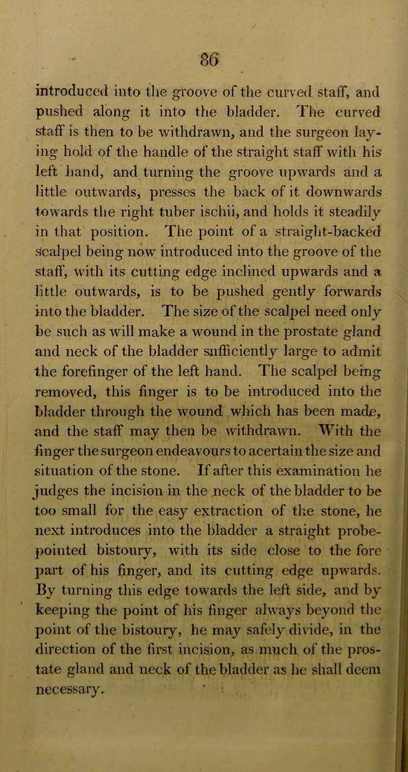 introduced into the groove of the curved staff, and pushed along it into the bladder. The curved staff is then to be withdrawn, and the surgeon lay- ing hold of the handle of the straight staff with his left hand, and turning the groove upwards and a little outwards, presses the back of it downwards towards the right tuber ischii, and holds it steadily in that position. The point of a straight-backed .scalpel being now introduced into the groove of the staff, with its cutting edge inclined upwards and a little outwards, is to be pushed gently forwards into the bladder. The size of the scalpel need only be such as will make a wound in the prostate gland and neck of the bladder sufficiently large to admit the forefinger of the left hand. The scalpel being removed, this finger is to be introduced into the bladder through the wound which has been made, and the staff may then be withdrawn. With the finger the surgeon endeavours to acertain the size and situation of the stone. If after this examination he judges the incision in the neck of the bladder to be too small for the easy extraction of the stone, he next introduces into the bladder a straight probe- pointed bistoury, with its side close to the fore part of his finger, and its cutting edge upwards. By turning this edge towards the left side, and by keeping the point of his finger always beyond the point of the bistoury, he may safely divide, in the direction of the fir.st incision, as much of the pros- tate gland and neck of the bladder as he shall deem necessary.