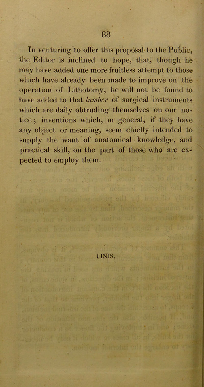 In venturing to offer this proposal* to the Public, the Editor is inclined to hope, that, though he may have added one more fruitless attempt to those which have already been made to improve on the operation of Lithotomy, he will not be found to have added to that lumber of surgical instruments which are daily obtruding themselves on our no- tice ; inventions which, in general if they have any object or meaning, seem chiefly intended to supply the want of anatomical knowledge, and practical skill, on the part of those who are ex- pected to employ them. % FINIS.