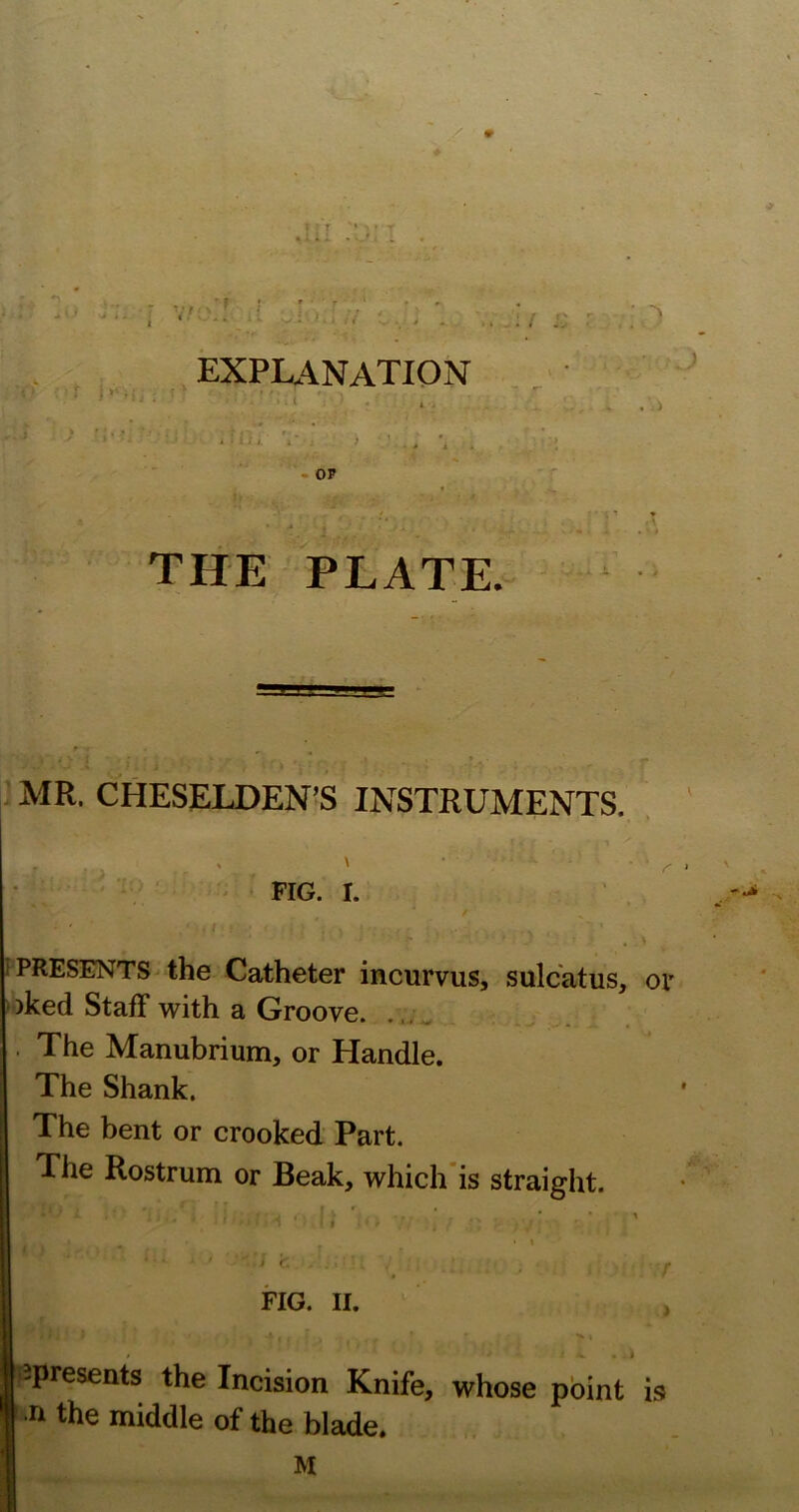 # explanation < I THE PLATE. MR. CHESELDEN’S INSTRUMENTS. - FIG. I. ! . \ f PRESENTS the Catheter incurvus, sulcatus, or ■ )ked Staff with a Groove. . The Manubrium, or Handle. The Shank. The bent or crooked Part. The Rostrum or Beak, which'is straight. • ■ - • : • . • ' I FIG. II. Ispresents the Incision Knife, whose point is I the middle of the blade.