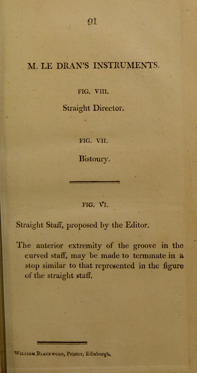 FIG. VIII. Straight Director, FIG. VII. Bistoury. FIG. Vi. I Straight Staff, proposed by the Editor. The anterior extremity of the groove in the curved staff, may be made to terminate in a stop similar to that represented in the figure of the straight staff. WuuAM Blackwood, Printer, Edinburgh.