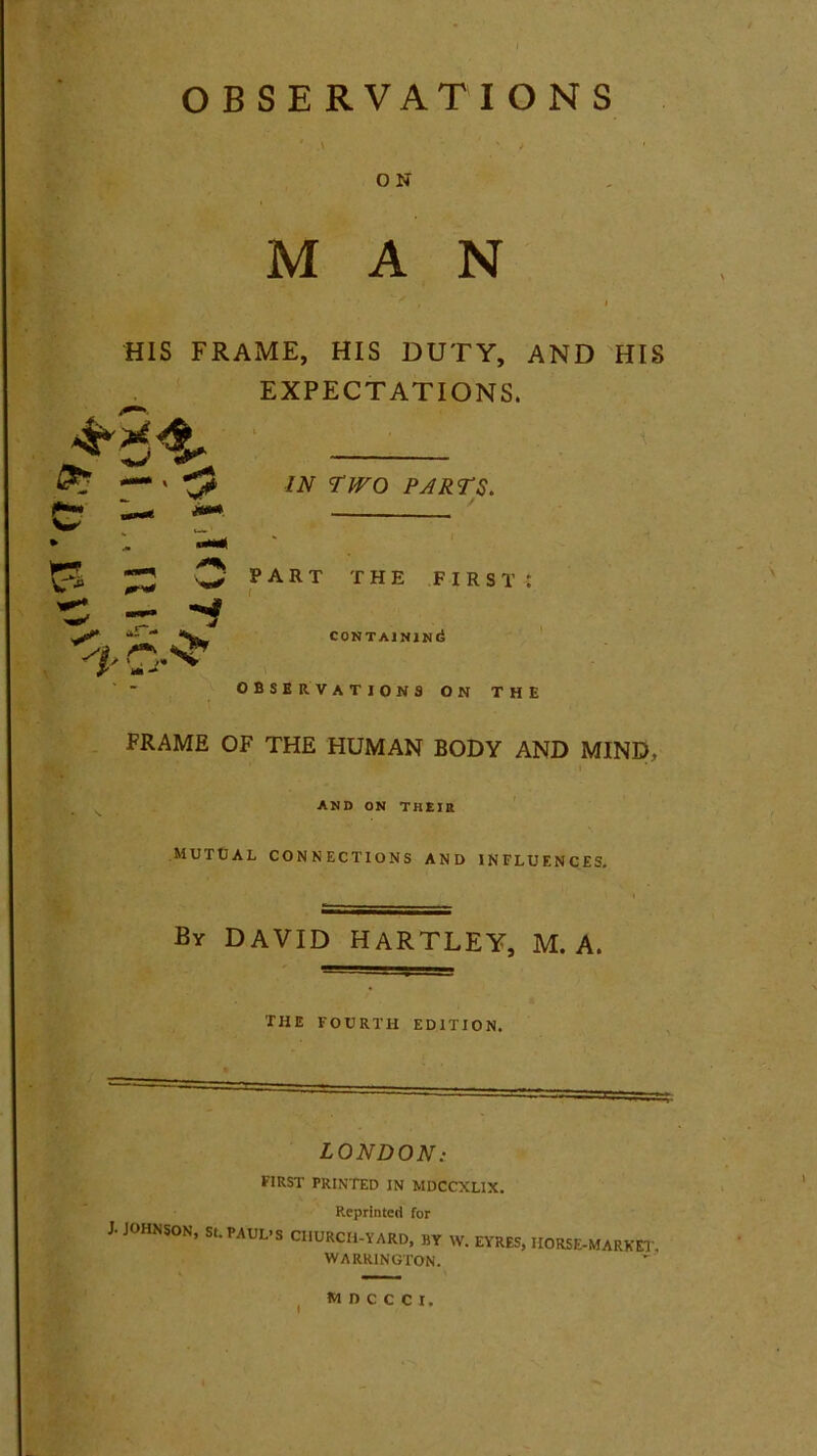 OBSERVATIONS ' .\ \ / ' O N MAN HIS FRAME, HIS DUTY, AND HIS EXPECTATIONS. IN TWO PARTS. part the first: CONTAINING observations on the FRAME OF THE HUMAN BODY AND MIND, and on their MUTUAL CONNECTIONS AND INFLUENCES. By DAVID HARTLEY, M. A. THE FOURTH EDITION. LONDON: FIRST PRINTED IN MDCCXL1X. Reprinted for J. JOHNSON, St. PAUL’S CHURCH-YARD, BY W. EYRES, HORSE-MARKET) WARRINGTON. wnccci,