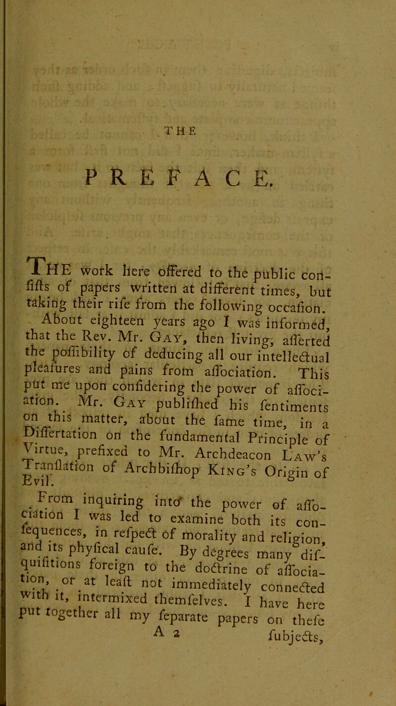 PREFACE. The work here offered to the public con- fifts of papers written at different times, but taking their rife from the following occafion. About eighteen years ago I was informed, that the Rev. Mr. Gay, then living, afferted the poffibility of deducing all our intellectual pleaiures and pains from affociation. This put me upon confidering the power of affoci- ation Mr. Gay published his fentiments on this matter, about the fame time, in a Differtation on the fundamental Principle of irtue, prefixed to Mr. Archdeacon Law’s Tran flat ion of Archbifhop King’s Origin of . F_rotn inquiring into' the power of affo- ciation I was led to examine both its con- equences, in refpect of morality and religion, an .rlts P yfical caufe. By degrees many dif- qmfitions foreign to the doctrine of affocia- ion or at lead not immediately connected with it, intermixed themfelves. I have here put together all my feparate papers on thefe ^ 2 fubjects.