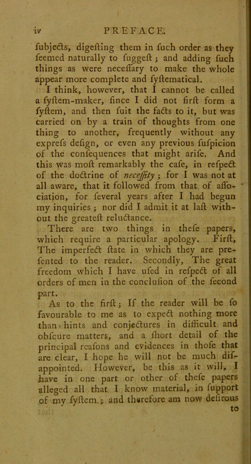 fubjedts, digefting them in fuch order as they feemed naturally to fuggeft ; and adding fuch things as were necefiary to make the whole appear more complete and fyftematical. I think, however, that I cannot be called a fyftem-maker, fince I did not firft form a fyftem, and then fuit the fadts to it, but was carried on by a train of thoughts from one thing to another, frequently without any exprefs defign, or even any previous fufpicion of the confequences that might arife. And this was moft remarkably the cafe, in refpedl of the dodtrine of necejjity ; for I was not at all aware, that it followed from that of aflo- “ ciation, for feveral years after I had begun my inquiries; nor did I admit it at laft with- out the greateft reludlance. There are two things in thefe papers, which require a particular apology. Firft, The imperfedl ftate in which they are pre- fented to the reader. Secondly, The great freedom which I have ufed in refpedl of all orders of men in the conclufion of the fecond part. As to the firft; If the reader will be fo favourable to me as to expedt nothing more than hints and conjedlures in difficult and obfcure matters, and a fhort detail of the principal reafons and evidences in thofe that are clear, I hope he will not be much dif- appointed. However, be this as it will, I have in one part or other of thefe papers alleged all that I know material, in fupport of my fyftem.; and tharefore am now defirous