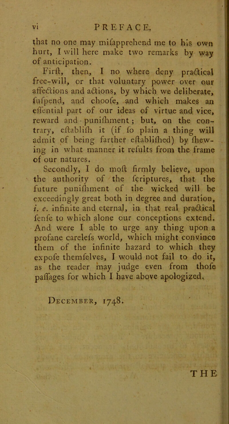 that no one may mifapprehend me to his own hurt, I will here make two remarks by way of anticipation. Firft, then, I no where deny practical free-will, or that voluntary power over our affections and actions, by which we deliberate, fufpend, and choofe, and which makes an effential part of our ideas of virtue and vice, reward and punishment; but, on the con- trary, eftablifh it (if fo plain a thing will admit of being farther eflablifhed) by Shew- ing in what manner it refults from the frame of our natures. Secondly, I do moft firmly believe, upon the authority of the Scriptures, that the future punishment of the wicked will be exceedingly great both in degree and duration, i. e. infinite and eternal, in that real practical fenfe to which alone our conceptions extend. And were I able to urge any thing upon a profane carelefs world, which might convince them of the infinite hazard to which they expofe themfelves, I would not fail to do it, as the reader may judge even from thofe paffages for which I have above apologized. December, 1748. i THE