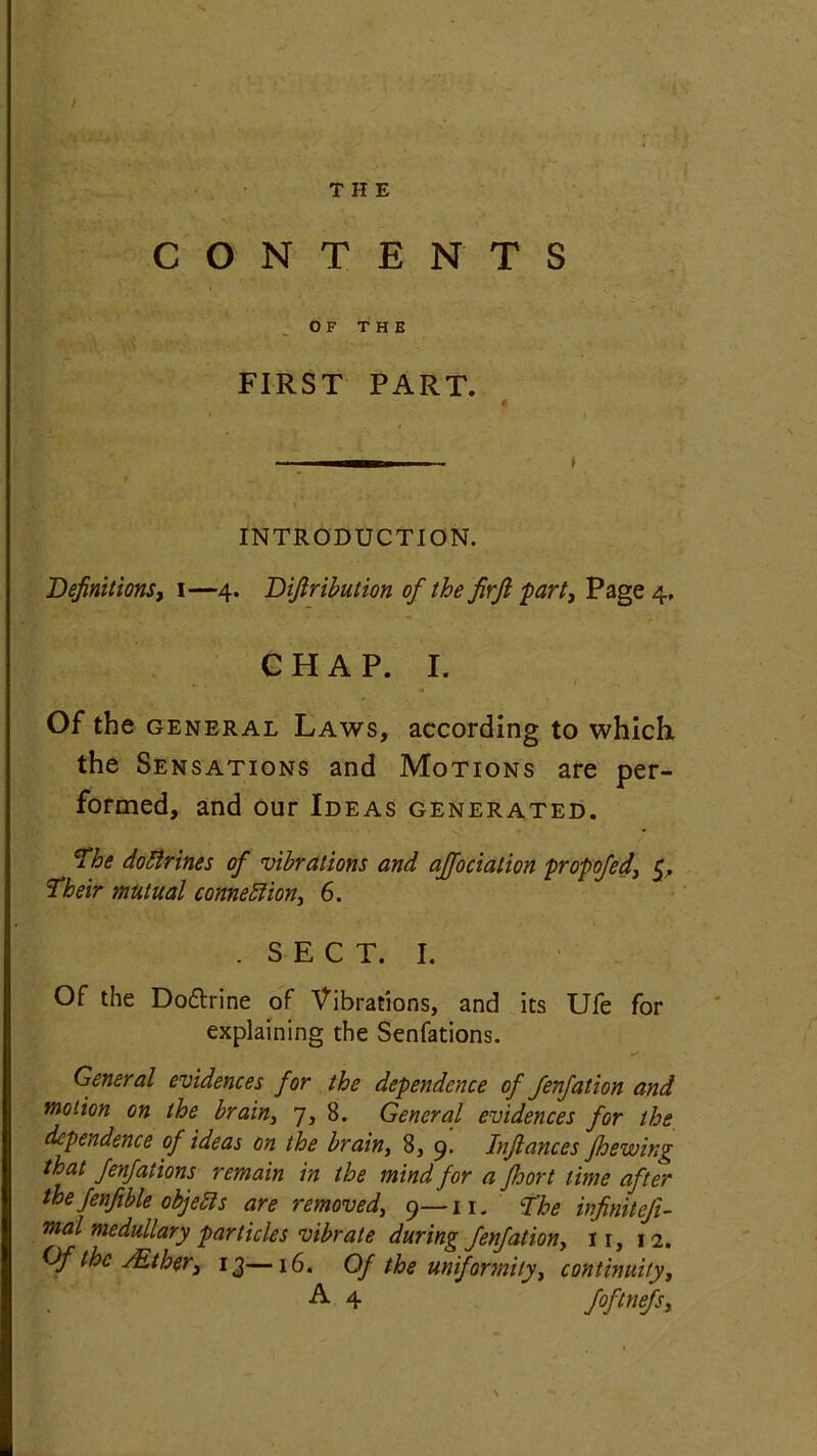 CONTENTS OF THE FIRST PART. INTRODUCTION. Definitions, i—4. Difiribution of the firft part, Page 4, CHAP. I. Of the general Laws, according to which the Sensations and Motions are per- formed, and our Ideas generated. The doftrines of vibrations and ajfociation propofed, 5. Their mutual connexion, 6. . SECT. I. Of the Do&rine of Vibrations, and its Ufe for explaining the Senfations. General evidences for the dependence of fenfation and motion on the brain, 7, 8. General evidences for the dependence of ideas on the brain, 8, 9. Infiances Jhewing that fenfations remain in the mind for a Jhort time after the Jenfible objeEls are removed, 9—11. The hfimtefi- mal medullary particles vibrate during fenfation, n, 12. Of the /Ether, 13—16. Of the uniformity, continuity, A 4 foftnefs. N