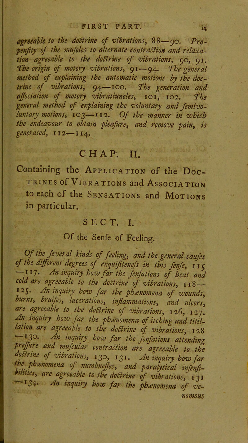 agreeable to the dotlrine of vibrations, 88—90. Pro- penflty of the mufdes to alternate contraction and relaxa- tion agreeable to the dotlrine of vibrations, 90, 91. 'The origin of motory vibrations, 91 — 94. The general method of explaining the automatic motions by the doc- trine of vibrations, 94—100. The generation and affociation of motory vibratiuncles, 101, 102. The general method of explaining the voluntary and femivo- luntary motions, 103—112. Of the manner in which the endeavour to obtain pleafure, and remove pain, is generated, 112—114, CHAP. II. Containing the Application of the Doc- trines of Vibrations and Association to each of the Sensations and Motions in particular. SECT. I. Of the Senfe of Feeling. Of the feveral kinds of feeling, and the general caufes of the different degrees of exquifitenefs in this fenfe, ji<j — 117. An inquiry how far the fenfations of heat and cold are agreeable to the dotlrine of vibrations, 118 — 125. An inquiry how far the phenomena of wounds, burns, bruifes, lacerations, inflammations, and ulcers, are agreeable to the dotlrine of vibrations, 126, 127. An inquiry how far the phanomena of itching and titil- lation are agreeable to the dotlrine of vibrations, 128 — 13°. An inquiry how far the fenfations attending preffure and mufcular contraction are agreeable to the oClrine of vibrations, 130, 131* An inquiry how far the phanomena of numbneffes, and paralytical infert- ilities, are agreeable to the dotlrine of vibrations, 131 134* An inquiry how far the phanomena of ve- nomous