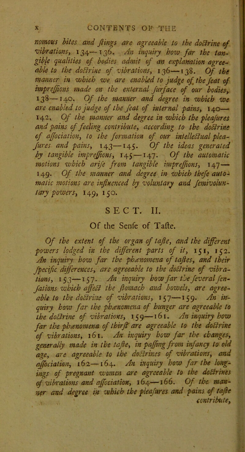 rtomous bites and flings are agreeable to the doctrine of vibrations, 134—136. An inquiry how far the tan- gible qualities of bodies admit of an explanation agree- able to the doctrine of vibrations, 136—138. Of the manner in which we are enabled to judge of the feat of impreffions made on the external Jurface of our bodies, 138—140. Of the manner and degree in which we are enabled to judge of the feat of internal pains, 140— 142, Of the manner and degree in which the pleafures and pains of feeling contribute, according to the doCtrine of affociation, to the formation of our intellectual plea- fur es and pains, 143—145. Of the ideas generated by tangible impreffions, 145 —147. Of the automatic motions which arife from tangible impreffions, 147— 149. Of the manner and degree in which thefe auto- matic motions are influenced by voluntary and femivoiun- tary powers, 149, 150. SECT. II. Of the Senfe of Tafte. Of the extent of the organ of tafte, and the different powers lodged in the different parts of it, 151, 152. An inquiry how far the phenomena of tafles, and their fpecific differences, arc agreeable to the doCtrine of vibra- tions, 153—157. An inquiry how far the fever alfen- Jations which affect the fiomach and bowels, are agree- able to the doCtrine of vibrations, 157—159. An in- quiry how far the phancmena of hunger are agreeable to the doblrine of vibrations, 159—161. An inquiry how far the phenomena of thirff are agreeable to the doCtrine of vibrations, 161. An inquiry how far the changes, generally made in the tafte, in paffing from infancy to old age, are agreeable to the dodrines of vibrations, and affociation, 162—164. dn. inquiry how far the long- ings of pregnant women are agreeable to the doctrines of vibrations and affociation, 164—166. Of the man- ner and degree in which the pleafures and pains of tafte contribute,