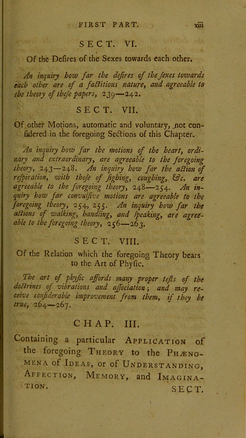 SECT. VI. Of the Defires of the Sexes towards each other. An inquiry how far the defires of the fexes towards each other are of a factitious nature, and .agreeable to the theory of theje papers, 239—242. SECT. VII. Of other Motions, automatic and voluntary, jiot con- fidered in the foregoing Sedtions of this Chapter. An inquiry how far the motions of the heart, ordi- nary and extraordinary, are agreeable to the foregoing theory, 243—248. An inquiry how far the aCtion of refpiration, with thofe of fighing, coughing, &c. are agreeable to the foregoing theory, 248—254. An in- quiry how far convuifive motions are agreeable to the foregoing theory, 254, 255. An inquiry how far the actions of walking, handling, and [peaking, are agree- able to the foregoing theory, 256—263. SECT. VIII. Of the Relation which the foregoing Theory bears to the Art of Phyfic. 'The art of phyfic affords many proper tefis of the doctrines of vibrations and affociation -, and may re- ceive confiderable improvement from them, if they be true, 264—267. CHAP. III. Containing a particular Application of the foregoing Theory to the Pheno- mena of Ideas, or of Understanding, Affection, Memory, and Imagina- ti°n. SECT.