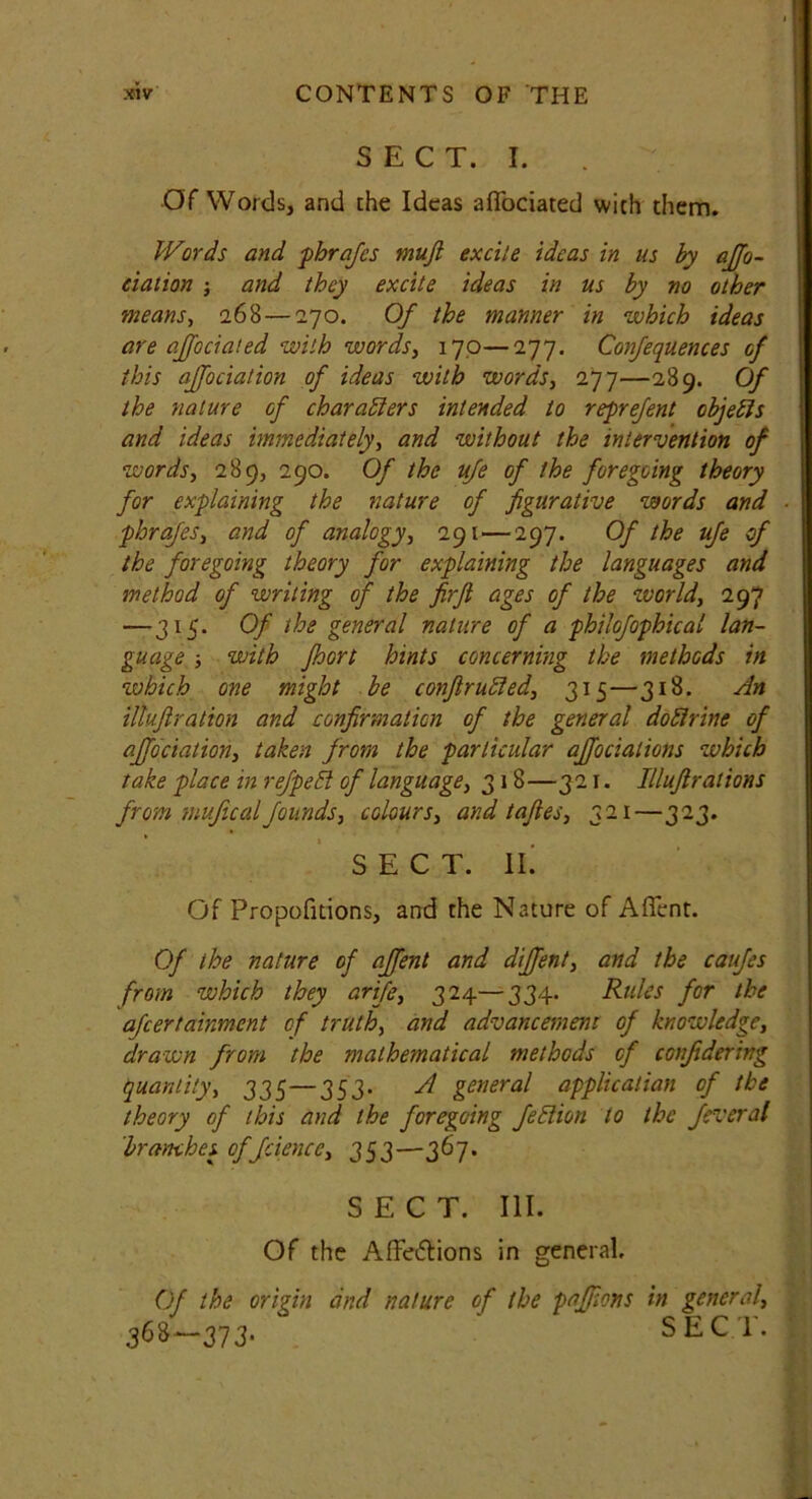 SECT. I. Of Words, and the Ideas afTbciated with them. Words and phrafcs mufi excite ideas in us by affo- ciaiion ; and they excite ideas in us by no other means, 268— 270. Of the manner in which ideas are affociated with words, 170—277. Confequences of this ajfociation of ideas with words, 277—289. Of the nature of characters intended to reprefent objects and ideas immediately, and without the intervention of words, 289, 290. Of the ufe of the foregoing theory for explaining the nature of figurative words and phrafes, and of analogy, 291—297. Of the ufe of the foregoing theory for explaining the languages and method of writing of the firfi ages of the world, 297 —315. Of the general nature of a philofophical lan- guage ■, with fhort hints concerning the methods in which one might be conftruCied, 315—318. An iltufilralion and confirmation of the general dodrine of ajfociation, taken from the particular ajfociations which take place in refpeCl of language, 318—321. Illufi rat ions from mujicalfounds, colours, and tafles, 321—323. SECT. II. Of Propofitions, and the Nature of Affent. Of the nature of affent and diffent, and the caufes from which they arife, 324—334. Rules for the afeertainment of truth, and advancement of knowledge, drawn from the mathematical methods of confidering quantity, 335—353. A general application of the theory of this and the foregoing feClion to the feveral branches cffciencc, 353—367. SECT. III. Of the A.ffei5tions in general. Of the origin and nature of the paffions in general, 368—373- SECT.