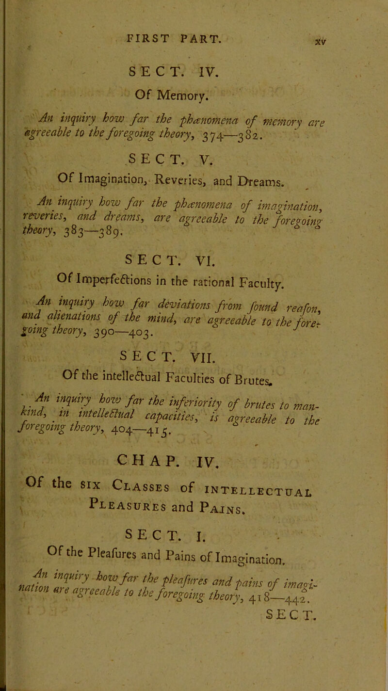 4 SECT. IV. Of Memory. An inquiry how far the phenomena of memory are agreeable to the foregoing theory, 374—3 82. SECT. V. Of Imagination, Reveries, and Dreams. An inquiry how far the phenomena of imagination, reveries, and dreams, are agreeable to the foremnr theory, 383—389. 7 * 6 SECT. VI. Of Imperfections in the rational Faculty. An inquiry hoiv far deviations from found reafon and alienations of the mind, are agreeable to the fore- going theory, 390—403. c J SECT. VII. Of the intellectual Faculties of Brutes. ' . An inquiry how far the inferiority hind, in intellectual capacities, is foregoing theory, 404—413. of brutes to man- agreeable to the CHAP. IV. Of the six Classes of intellectual Pleasures and Pains. / S E C T. I. Of the Pleafures and Pains of Imagination. An inquiry how far the pleafures and pains of imaoi nation are agreeable to the foregoing theory, 418-442*.