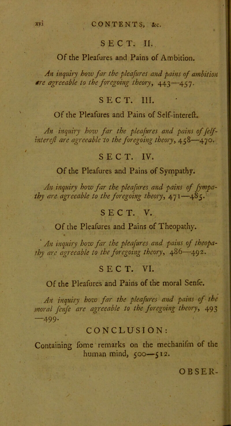 » ' , , SECT. II. Of the Pleafures and Pains of Ambition. An inquiry hozv far the pleafures and pains of ambition tire agreeable to the foregoing theory, 443—457. SECT. III. . Of the Pleafures and Pains of Self-intereft. An inquiry hozv far the pleafures and pains offelf - intereft are agreeable to the foregoing theory, 458—470. s. SECT. IY. Of the Pleafures and Pains of Sympathy. An inquiry how far the pleafures and pains of Sympa- thy are agreeable to the foregoing theory, 471—485. SECT. Y. ’ • ; / J Of the Pleafures and Pains of Theopathy. An inquiry how far the pleafures and pains of theopa- thy are agreeable to the foregoing theory, 486—492. SECT. VI. Of the Pleafures and Pains of the moral Senfe. * An inquiry hozv far the pleafures and pains of the moral fenfe are agreeable to the foregoing theory, 493 —499. CONCLUSION: Containing fome remarks on the mechanifm of the human mind, 500—512. OBSER-