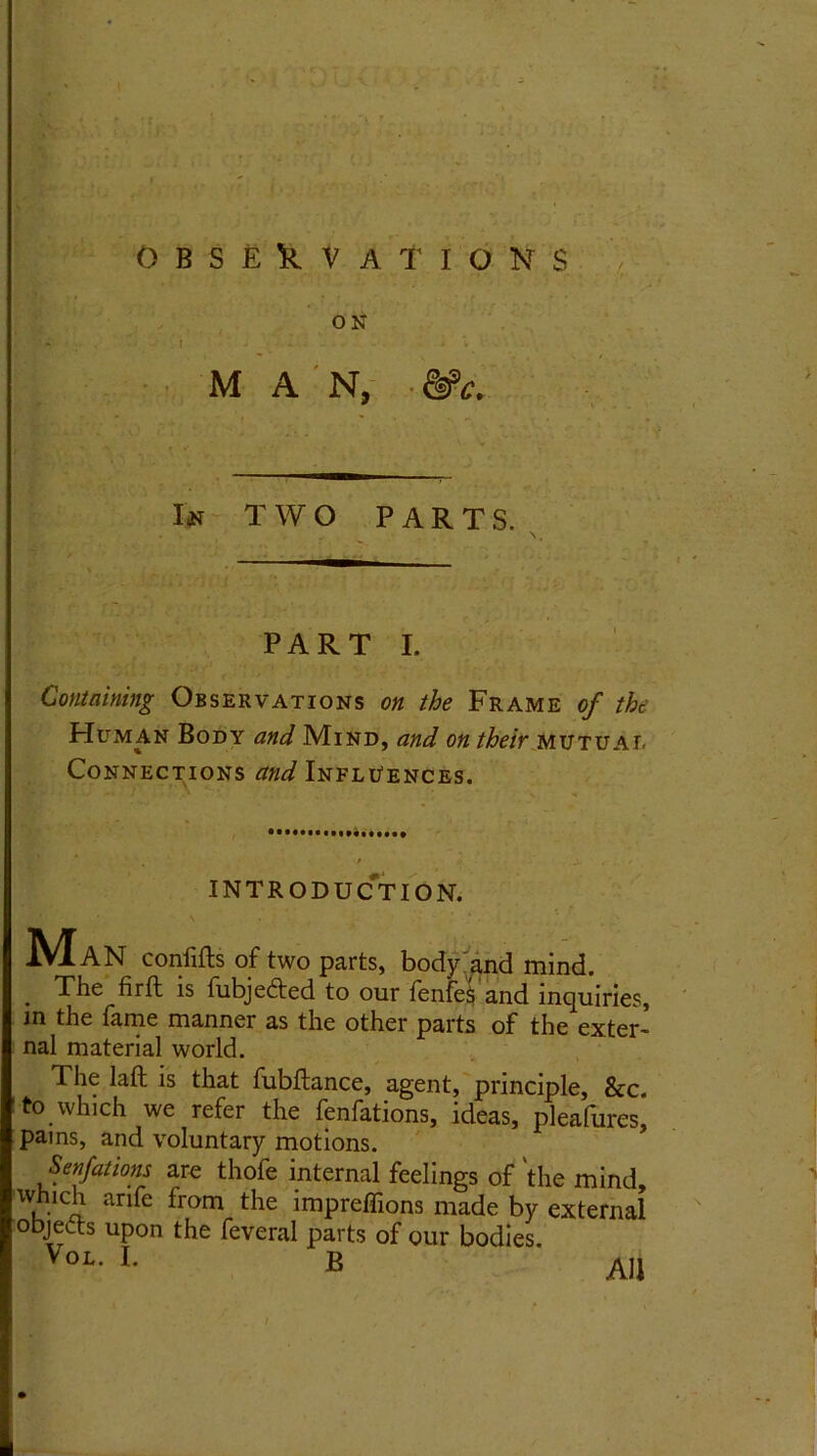 ON ' • - t j MAN, Itf TWO PARTS. PART I. Containing Observations on the Frame of the Human Body and Mind, and on their mutual Connections and Influences. INTRODUCTION. A'IaN confifts of two parts, body and mind. . The fir ft is fubjecfted to our fenfes and inquiries in the fame manner as the other parts of the exter nal material world. The laft is that fubftance, agent, principle, &c to which we refer the fenfations, ideas, pleafures pains, and voluntary motions. Senfations are thofe internal feelings of the mind which arife from the impreffions made by externa objects upon the feveral parts of our bodies. All