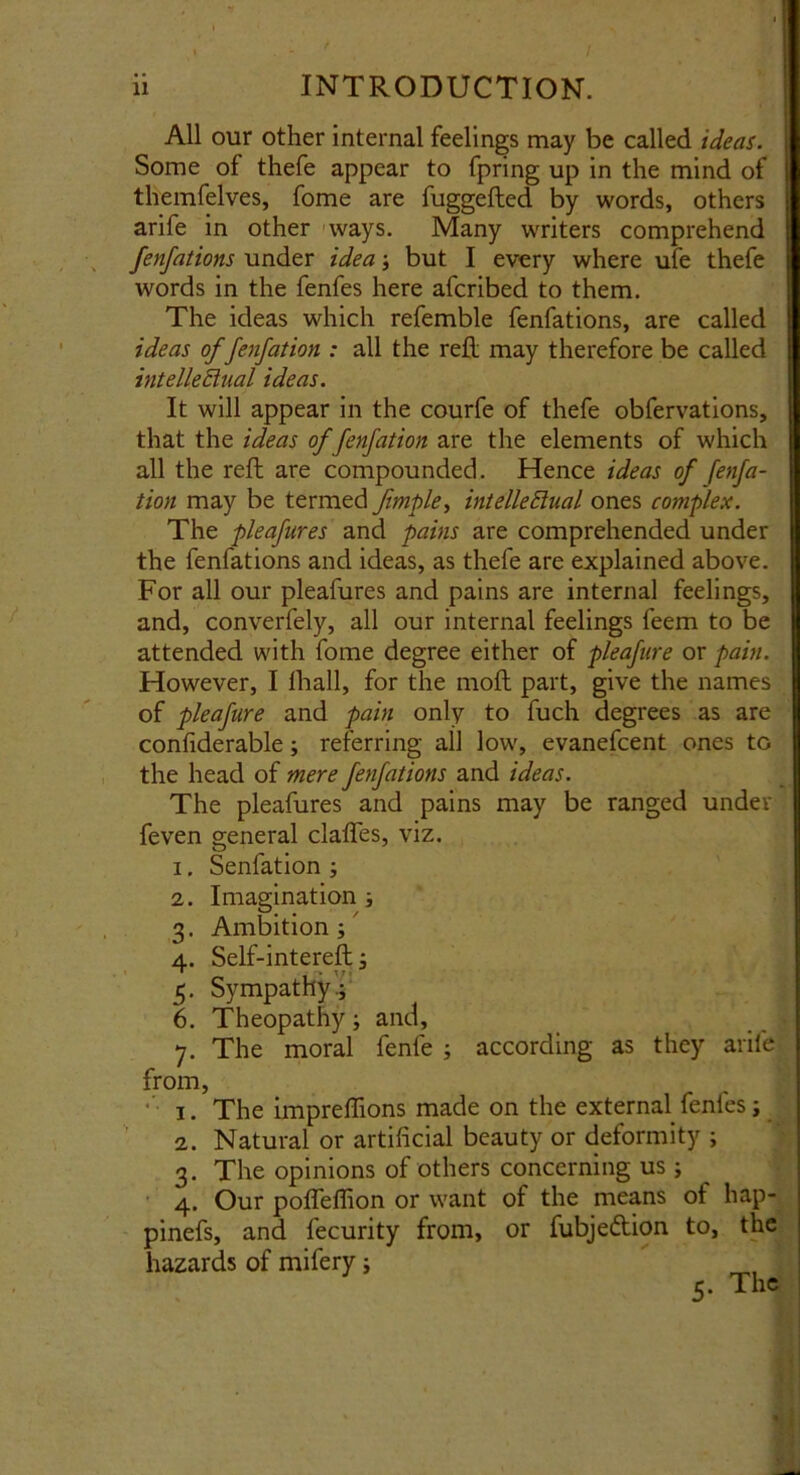 All our other internal feelings may be called ideas. Some of thefe appear to fpring up in the mind of tliemfelves, fome are fuggefted by words, others arife in other ways. Many writers comprehend fenfations under idea ; but I every where ufe thefe words in the fenfes here afcribed to them. The ideas which refemble fenfations, are called ideas of fenfation : all the reft may therefore be called intellectual ideas. It will appear in the courfe of thefe obfervations, that the ideas of fenfation are the elements of which all the reft are compounded. Hence ideas of fenfa- tion may be termed fmple, intellectual ones complex. The pleafures and pains are comprehended under the fenfations and ideas, as thefe are explained above. For all our pleafures and pains are internal feelings, and, converfely, all our internal feelings feem to be attended with fome degree either of pleafure or pain. However, I lhall, for the moll part, give the names of pleafure and pain only to fuch degrees as are confiderable; referring all low, evanefcent ones to the head of mere fenfations and ideas. The pleafures and pains may be ranged under feven general clafifes, viz. 1. Senfation ; 2. Imagination ; 3. Ambition; 4. Self-intereft; 5. Sympathy.; 6. Theopathy; and, 7. The moral fenfe ; according as they arife from, 1. The impreffions made on the external fenfes; 2. Natural or artificial beauty or deformity ; 3. The opinions of others concerning us ; 4. Our poflelfion or want of the means ot hap- pinefs, and fecurity from, or fubjedion to, the hazards of mifery; 5. The
