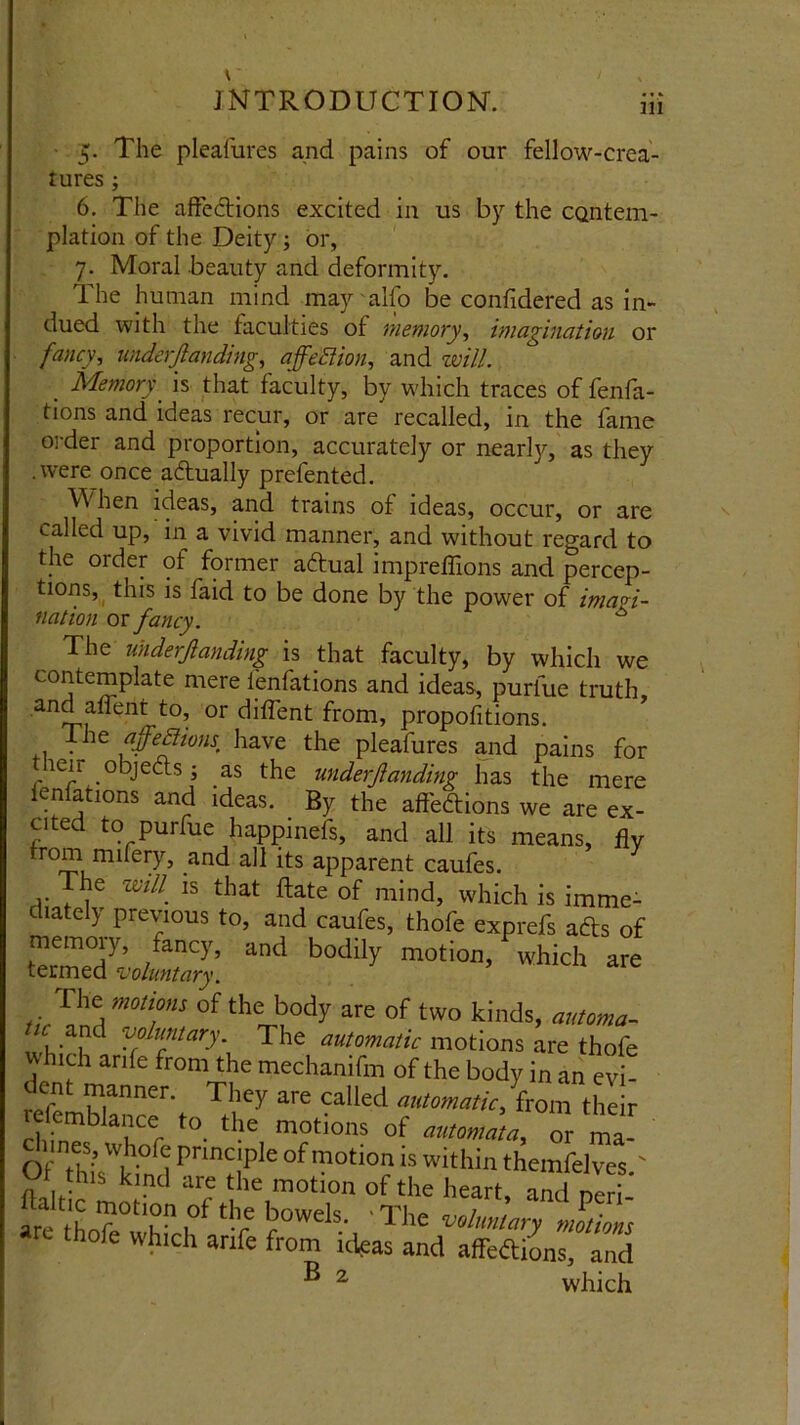 m 5. The pleafures and pains of our fellow-crea- tures ; 6. The affections excited in us by the contem- plation of the Deity; or, 7. Moral beauty and deformity. The human mind may alfo be confidered as in- dued with the faculties of memory, imagination or fancy, mderjlanding, affedtion, and will. . Memory is that faculty, by which traces of fenfa- tions and ideas recur, or are recalled, in the fame order and proportion, accurately or nearly, as they .were once adually prefented. Vi hen ideas, and trains of ideas, occur, or are called up, in a vivid manner, and without regard to the order of former adual impreflions and percep- tions, this is faid to be done by the power of imagi- nation or fancy. A The mderjlanding is that faculty, by which we contemplate mere lenfations and ideas, puriue truth and affent to, or diflent from, propofitions. The ajfeSiions have the pleafures and pains for leir objects; as the underfanding has the mere legations and ideas. By the aft'edions we are ex- cited to puriue happinefs, and all its means, fly ro^ mi ,and all its apparent caufes. The mill' is that ftate of mind, which is imme- diately previous to, and caufes, thofe exprefs ads of memory, fancy, and bodily motion, which are termed ‘voluntary. The motions of the body are of two kinds, automa- ^ and voluntary. The automatic motions are thofe which arife from the mechanifm of the body in an evi- fefemManner-. T!’ey are Called hi r tefemblance to the motions of automata, or ma- clnnes, whofe principle of motion is within themfelves ' Of th.s kind are the motion of the heart, and nil, ' ill tho'f 0t'hn l°f‘v r0WelS- 'The voluntary motions thofe which arife from ideas and affefti'ons, and B 2 which