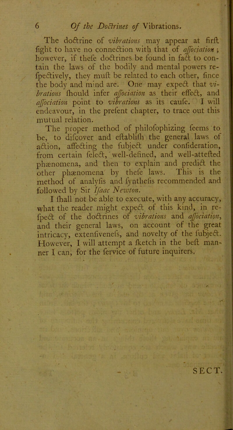 The dodtrine of vibrations may appear at firft fight to have no connection with that of aJJ'ociation ; however, if thefe dodtrines be found in fadt to con- tain the laws of the bodily and mental powers re- fpedtively, they muft be related to each other, fince the body and mind are. One may expect that vi- brations fhould infer aJJ'ociation as their effedt, and aJJ'ociation point to vibrations as its caufe. I will endeavour, in the prefent chapter, to trace out this mutual relation. The proper method of philofophizing feems to be, to difcover and eftablifh the general laws of adtion, affedting the fubjedt under confideration, from certain feledt, well-defined, and well-attefted phenomena, and then to explain and predict the other phenomena by thefe laws. This is the method of analyfis and fynthefis recommended and followed by Sir Ifaac Newton. I lhall not be able to execute, with any accuracy, what the reader might expedt of this kind, in re- fpedt of the dodtrines of vibrations and aJJ’ociation, and their general laws, on account of the great intricacy, extenfivenefs, and novelty of the lubjedt. However, I will attempt a fketch in the beft man- ner I can, for the fervice of future inquirers. SECT.