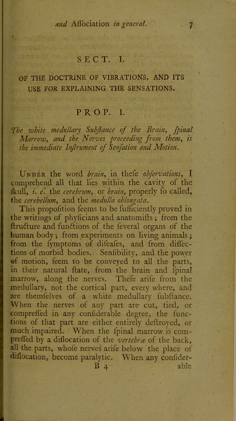 SECT. I. OF THE DOCTRINE OF VIBRATIONS, AND ITS USE FOR EXPLAINING THE SENSATIONS. PROP. I. The zvhite medullary Subjlance of the Brain, fpinal Marrow, and the Nerves proceeding from them, is the immediate Injlrument of Senfation and Motion. Under the word brain, in thefe obfervations, I comprehend all that lies within the cavity of the Ikull, i. e. the cerebrum, or brain, properly fo called, the cerebellum, and the medulla oblongata. This propofition feems to be fufticiently proved in the writings of phyficians and anatomifts; from the ftrudture and fun&ions of the ieveral organs of the human body; from experiments on living animals; from the fymptoms of difeafes, and from diffec- tions of morbid bodies. Senfibility, and the power of motion, feem to be conveyed to all the parts, in their natural flate, from the brain and fpinal marrow, along the nerves. Thefe arife from the medullary, not the cortical part, every where, and are themfelves of a white medullary fubftance. When the nerves of any part are cut, tied, or comprefled in any confiderable degree, the func- tions of that part are either entirely deftroyed, or much impaired. When the fpinal marrow is com- prefled by a diflocation of the vertebra of the back, all the parts, whole nerves arife below the place of diflocation, become paralytic. When any confider- B 4 able