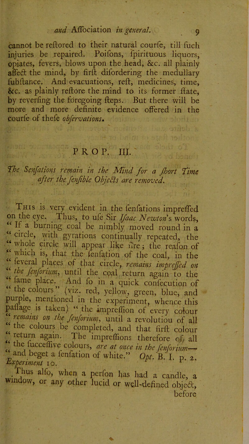 cannot be reftored to their natural courfe, till fuch injuries be repaired. Poifons, fpirituous liquors, opiates, fevers, blows upon the head, &c. all plainly affeft the mind, by firft difordering the medullary fubftance. And evacuations, reft, medicines, time, &c. as plainly reftore the mind to its former ftate, by reverfing the foregoing fteps. But there will be more and more definite evidence offered in the courfe of thefe obfervations. prop. hi. : The Senfations remain in the Mind for a Jhort fime after the fenfible Objects are removed. This is very evident in the fenfations impreffed on the eye. . Thus, to ufe Sir Ifaac Newton’s words. If a burning coal be nimbly moved round in a “ circle, with gyrations continually repeated, the “whole circle will appear like fire; the reafon of which is, that the fenfation of the coal, in the feveral places of that circle, remains impreffed on the fenforium, until the cqal return again to the “ fame place. And fo in a quick confecution of the colours, (viz. red, yellow, green, blue, and purple, mentioned in the experiment, whence this paffage is taken) “ the imprefiion of every colour r^ams on the fenforium, until a revolutiou of all “ the coiours be completed, and that firft colour return again. The impreflions therefore of all the fucceffive colours, are at once in the fenforium— and beget a fenfation of white.” Opt. ‘fl. I. n. 2. Experiment 10. 1 1 ’ Thus alfo, when a perfon has had a candle, a window, or any other lucid or wdl-defined objeft, before * I