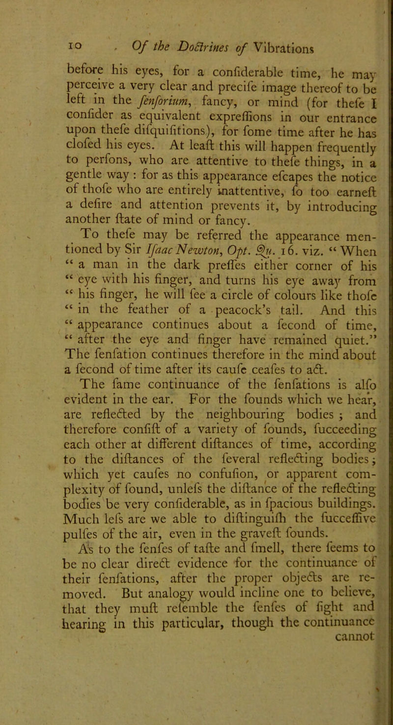 before his eyes, for a confiderable time, he may perceive a very clear and precife image thereof to be left in the fenforium, fancy, or mind (for thefe I confider as equivalent expreflions in our entrance upon thefe difquifitions), for fome time after he has clofed his eyes. At leaft this will happen frequently to perfons, who are attentive to thefe things, in a gentle way : for as this appearance efcapes the notice of thofe who are entirely inattentive, fo too earned a defire and attention prevents it, by introducing another date of mind or fancy. To thefe may be referred the appearance men- tioned by Sir Ifaac Newton, Opt. %. 16. viz. “ When “ a man in the dark preffes either corner of his “ eye with his finger, and turns his eye away from “ his finger, he will fee a circle of colours like thofe “in the feather of a peacock’s tail. And this “ appearance continues about a fecond of time, “ after the eye and finger have remained quiet.” The fenfation continues therefore in the mind about a fecond of time after its caufc ceafes to aft. The fame continuance of the fenfations is alfo evident in the ear. For the founds which we hear, are reflected by the neighbouring bodies ; and therefore confid of a variety of founds, fucceeding each other at different didances of time, according to the didances of the feveral reflecting bodies; which yet caufes no condition, or apparent com- plexity of found, unlefs the didance of the reflecting bodies be very confiderable, as in fpacious buildings. Much lefs are we able to difiinguifh the fucceflive pulfes of the air, even in the graved founds. As to the fenfes of tade and fmell, there feems to be no clear direCt evidence for the continuance of their fenfations, after the proper objeCts are re- moved. But analogy would incline one to believe, that they mud relemble the fenfes of fight and hearing in this particular, though the continuance