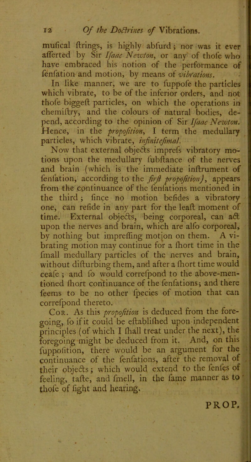 mufical firings, is highly abfurd; nor was it ever aflerted by Sir Ifaac Nezvton, or any of thofe who have embraced his notion of the performance of fenfation and motion, by means of vibrations. In like manner, we are to fuppofe the particles which vibrate, to be of the inferior orders, and not thofe biggefl particles, on which the operations in chemiftry, and the colours of natural bodies, de- pend, according to the opinion of Sir Ifaac Newton. Hence, in the propofition, I term the medullary particles, which vibrate, infinitefimal. Now that external objects imprefs vibratory mo- tions upon the medullary fubftance of the nerves and brain (which is the immediate inftrument of fenfation, according to the firjl propofition), appears from the continuance of the fenfations mentioned in the third; fince no motion befides a vibratory one, can refide in any part for the lead moment of time. External objefts, being corporeal, can aft upon the nerves and brain, which are alfo corporeal, by nothing but imprefling motion on them. A vi- brating motion may continue for a fhort time in the fmall medullary particles of the nerves and brain, without difturbing them, and after a fhort time would ceafe ; and fo would correfpond to the above-men- tioned fhort continuance of the fenfations; and there feems to be no other lpecies of motion that can correfpond thereto. Cor. As this propofition is deduced from the fore- going, fo if it could be eftabliflied upon independent principles (of which I fhall treat under the next), the foregoing might be deduced from it. And, on this fuppofition, there would be an argument for the continuance of the fenfations, after the removal of their objefts; which would extend to the fenfes of feeling, tafhe, and fmell, in the fame manner as to thofe of fight and hearing. PROP.