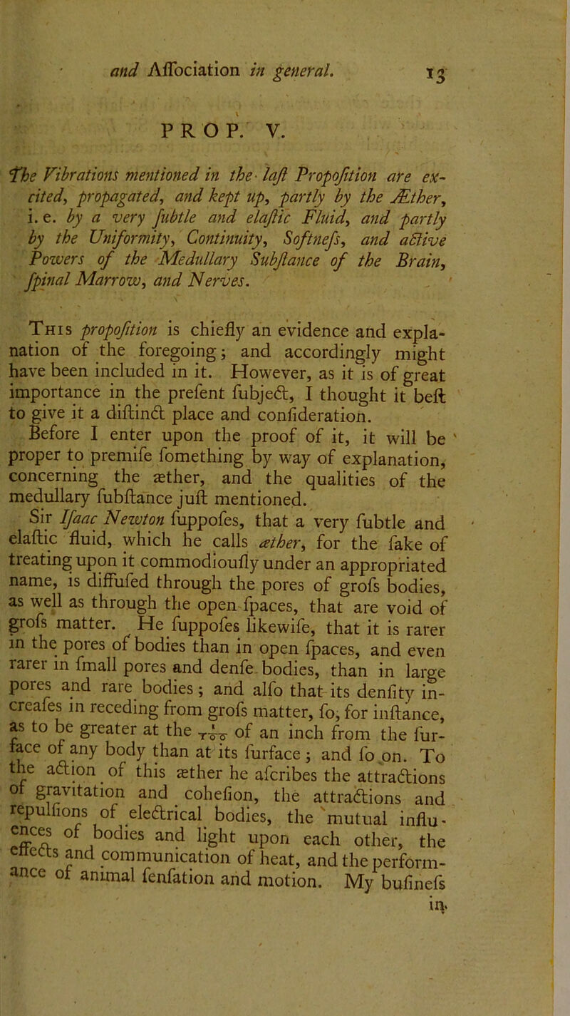PROP. V. The Vibrations mentioned in the ■ loft Proportion are ex- cited, propagated, and kept up, partly by the JEther, i. e. by a very fubtle and elaftic Fluid, and partly by the Uniformity, Continuity, Softnefs, and atUve Powers of the Medullary Subjlance of the Brain, fpinal Marrow, and Nerves. This propofition is chiefly an evidence and expla- nation of the foregoing; and accordingly might have been included in it. However, as it is of great importance in the prefent fubjed, I thought it beft to give it a diftind place and confideration. Before I enter upon the proof of it, it will be ' proper to premife fomething by way of explanation, concerning the sether, and the qualities of the medullary fubftance juft mentioned. Sir Ifaac Nezvton fuppofes, that a very fubtle and elaftic fluid, which he calls ather, for the fake of treating upon it commodioufly under an appropriated name, is diffufed through the pores of grofs bodies, as well as through the open fpaces, that are void of grofs matter. He fuppofes hkewife, that it is rarer in the poies of bodies than in open fpaces, and even rarer in fmall pores and denfe bodies, than in large pores and rare bodies; and alfo that its denlity in- creafes in receding from grofs matter, fo, for inftance, as to be greater at the of an inch from the fur- lace of any body than at its furface; and fo on. To the adion . of this asther he afcribes the attradions of gravitation and cohefion, the attradions and repulfions of eledrical bodies, the mutual influ- cnees of bodies and light upon each other, the c s and communication of heat, and the perform- ance of animal fenfation and motion. My bufmefs in.