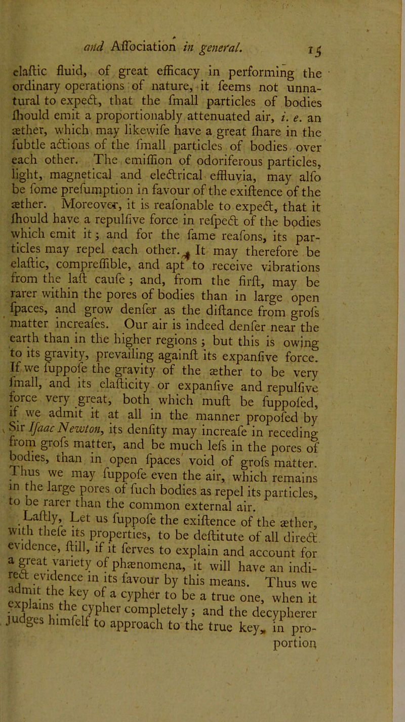 * and AfTociation in general. 1S elaftic fluid, of great efficacy in performing the ordinary operations of nature, it feems not unna- tural to exped, that the ffnall particles of bodies fhould emit a proportionably attenuated air, i. e. an aether, which may likewife have a great (hare in the fubtle adions of the fmall particles of bodies over each other. The emiffion of odoriferous particles, light, magnetical and eledrical effluvia, may alfo be fome preemption in favour of the exiftence of the ffither. Moreover, it is reafonable to exped, that it fhould have a repulfive force in refped of the bodies which emit it 3 and for the fame reafons, its par- ticles may repel each other. ^ It may therefore be elaftic, compreffible, and apt to receive vibrations from the laft caufe 3 and, from the firft, may be rarer within the pores of bodies than in large open fpaces, and grow denfer _ as the diftance from grofs matter mcreales. Our air is indeed denfer near the earth than in the higher regions 3 but this is owing to its gravity, prevailing againft its expanfive force. If we iuppofe the gravity of the tether to be very fmall, and its elafticity or expanfive and repulfive force very great, both which muft be fuppofed, if we admit it at all in the manner propofed by Sir Ifaac Newton, its denfity may increafe in receding from grofs matter, and be much lefs in the pores of bodies, than in open fpaces' void of grofs matter. . ,s we may fuppofe even the air, which remains in the large pores of fuch bodies as repel its particles, to be rarer than the common external air. Laftiy, Let us fuppofe the exiftence of the tether, with thefe its properties, to be deftitute of all dired evidence, ftill, if it ferves to explain and account for a great variety of phenomena, it will have an indi- red evidence in its favour by this means. Thus we admit the key of a cypher to be a true one, when it ? f7pher comPletely J and the decypherer judges himfelf to approach to the true key, in pro- portion