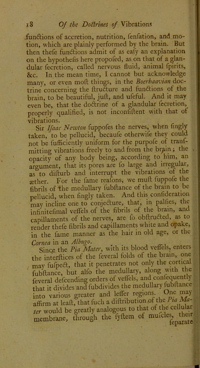 fundions of accretion, nutrition, fenfation, and mo- tion, which are plainly performed by the brain. But then thefe functions admit of as eafy an explanation on the hypothecs here propofed, as on that of a glan- dular fecretion, called nervous fluid, animal fpirits, he. In the mean time, I cannot but acknowledge many, or even moft things, in the Boerhaavian doc- trine concerning the ftrudure and fundions of the brain, to be beautiful, juft, and ufeful. And it may even be, that the dodrine of a glandular fecretion, properly qualified, is not inconfiftent with that of vibrations. Sir Ifaac Newton fuppofes the nerves, when fingly taken, to be pellucid, becaufe otherwife they could not be fufficiently uniform for the purpofe of tranf- mitting vibrations freely to and from the br^in ; the , opacity of any body being, according to him, an argument, that its pores are fo large and irregular, as to difturb and interrupt the vibrations of the jether. For the fame reafons, we muft fuppofe the fibrils of the medullary fubftance of the brain to be pellucid, when fingly taken. And this confideration may incline one to conjedure, that, in palfies, the infinitefimal vefl'els of the fibrils of the brain, and capillaments of the nerves, are fo obftruded, as to render thefe fibrils and capillaments white and opake, in the fame manner as the hair in old age, or the Cornea in an Albugo. ' Since the Pin Mater, with its blood veflels, enters the interftices of the feveral folds of the brain, one mav fufped, that it penetrates not only the cortical fubftance, but alfo the medullary, along with the feveral defending orders of veflels, and con equently that it divides and fubdivides the medullary lubftance into various greater and lefler regions. One may affirm at lead, that fuch a diftnbutiomof the Pta Ma- ter would be greatly analogous to that of the cellu ai membrane, through the fyftem of tnurdes.^eir