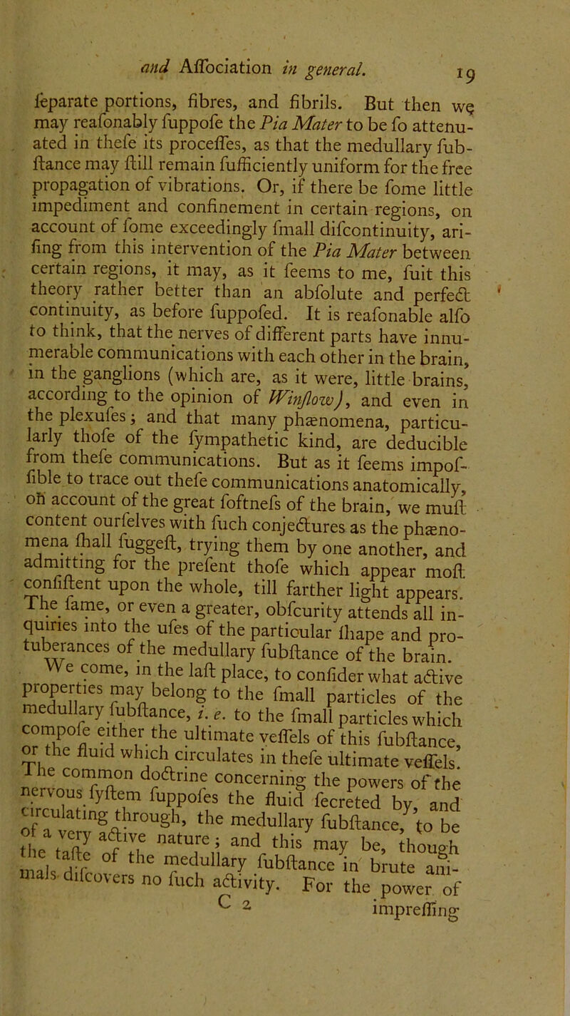 leparate portions, fibres, and fibrils. But then w<? may reafonably fuppofe the Pia Mater to be fo attenu- ated in thefe its proceffes, as that the medullary fub- ftance may flill remain fufficiently uniform for the free propagation of vibrations. Or, if there be fome little impediment and confinement in certain regions, on account of fome exceedingly {mail difcontinuity, ari- fing from this intervention of the Pia Mater between certain regions, it may, as it feems to me, fuit this theory rather better than an abfolute and perfeft continuity, as before fuppofed. It is reafonable alfo to think, that the nerves of different parts have innu- merable communications with each other in the brain, in the ganglions (which are, as it were, little brains, according to the opinion of Winjlow), and even in theplexufesj and that many phenomena, particu- larly thofe of the fympathetic kind, are deducible from thele communications. But as it feems impof- fible to trace out thefe communications anatomically, oil account of the great foftnefs of the brain, we mull content ourfelves with fuch conje&ures as the pheno- mena fhall iuggeft, trying them by one another, and admitting for the prefent thofe which appear moft confiftent upon the whole, till farther light appears.' The fame, or even a greater, obfcurity attends all in- quiries into the ufes of the particular fhape and pro- tuberances of the medullary fubflance of the brain. e come, in the lafl place, to confider what aCtive properties may belong to the fmall particles of the ue u ary ubflance, i. e. to the fmall particles which compofe either the ultimate velfels of this fubflance, or the fluid which circulates in thefe ultimate veffels. llie common doCtrine concerning the powers of the cSuinlftHm rT°‘f the fluid fecrePted by! and of a vfrv !«'r0Ugh’ the medulliu7 fubflance, to be tl,e t ft7 ?T nature ; and tllis lay be, though mab HTC °f the ”edullary fubflance in brute ani- mals. d,(covers no fuch aftivity. For the power of ^ 2 impreffing