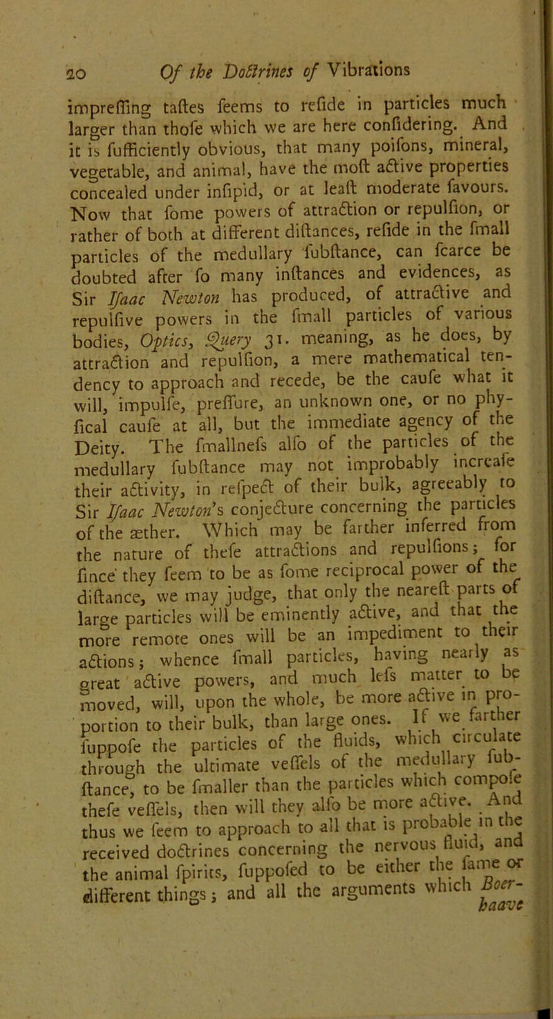 impreffmg tades Teems to refide in particles much larger than thole which we are here confidering. And it is fufficiently obvious, that many poifons, mineral, vegetable, and animat, have the mod adtive properties concealed under infipid, or at lead moderate favours. Now that Tome powers of attradlion or repulfion, or rather of both at different didances, refide in the fmall particles of the medullary fubdance, can fcarce be doubted after fo many indances and evidences, as Sir Ifacic Newton has produced, of attractive and repuifive powers in the fmall particles of various bodies, Optics, Query 31. meaning, as he does, by attradlion and repulfion, a mere mathematical ten- dency to approach and recede, be the caufe what it will, impulfe, preffure, an unknown one, or no phy- fical caufe at all, but the immediate agency of the Deity. The fmallnefs alfo of the particles of the medullary fubdance may not improbably increafe their activity, in refpedt of their bulk, agreeably to Sir Ifaac Newton's conjedture concerning the particles of the aether. Which may be farther inferred from the nature of thefe attradfions and repulfionsj for fince' they feem to be as fome reciprocal power of the didance, we may judge, that only the neared paits of larc^e particles will be eminently adtive, and that the more remote ones will be an impediment to their adtions; whence fmall particles, having nearly as oreat adtive powers, and much lefs matter to e moved, will, upon the whole, be more adtive in pro- portion to their bulk, than large ones. If we farther fuppofe the particles of the fluids, which circulate through the ultimate veffels of the medullary fub- dance, to be finaller than the particles which compo.e thefe veffels, then will they alio be more adtive. And thus we feem to approach to all that is probable in ne received dodtrines concerning the nervous fluid, and the animal fpirits, fuppofed to be either the fame or different things j and all the arguments which Boer-