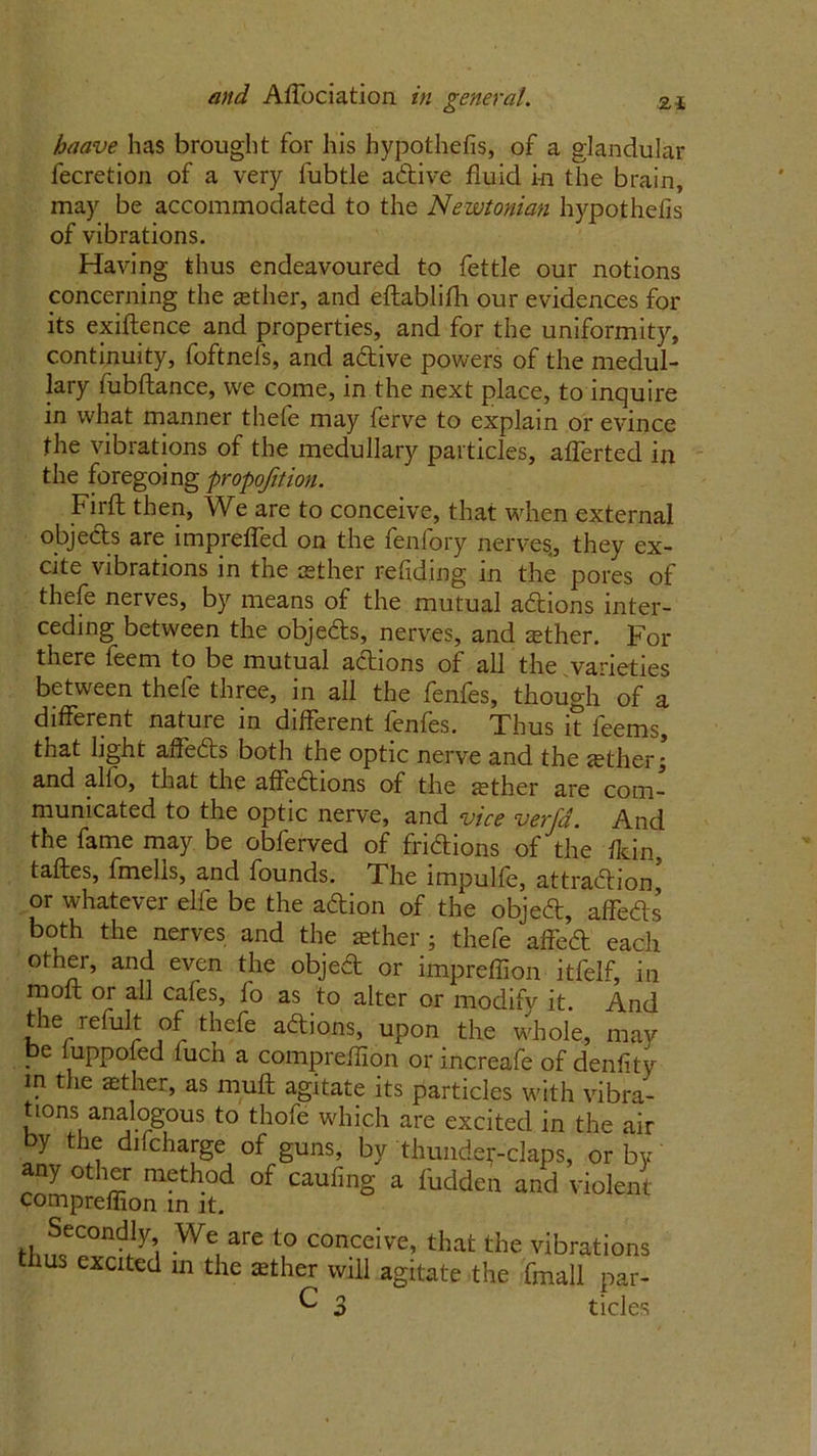 baave has brought for his hypothefis, of a glandular fecretion of a very fubtle active fluid in the brain, may be accommodated to the Newtonian hypothefis of vibrations. Having thus endeavoured to fettle our notions concerning the aether, and eftablifh our evidences for its exiftence and properties, and for the uniformity, continuity, foftnels, and adive powers of the medul- lary fubftance, we come, in the next place, to inquire in what manner thele may ferve to explain or evince the vibrations of the medullary particles, afferted in the foregoing proportion. Fir ft then, We are to conceive, that when external objects are imp refled on the fenfory nerves., they ex- cite vibrations in the aether retiding in the pores of thefe nerves, by means of the mutual adions inter- ceding between the objeds, nerves, and aether. For there feem to be mutual adions of all the varieties between thefe three, in all the fenfes, though of a different nature in different fenfes. Thus it leems, that light afteds both the optic nerve and the aether; and alio, that the affedions of the aether are com- municated to the optic nerve, and vice verfa. And the fame may be obferved of fridions of the flcin, taftes, fmelis, and founds. The impulie, attradion or whatever elfe be the adion of the objed, affeds both the nerves and the aether ; thefe aff'ed each other, and even the objed or impreffion itfelf, in molt or all cafes, fo as to alter or modify it. And t e refult of thefe adions, upon the whole, may . e Fippofed fuch a compreflion or increafe of denfity in the aether, as muft agitate its particles with vibra- tions analogous to thofe which are excited in the air by the difcharge of guns, by thunderclaps, or by any other method of caufing a fudden and violent compreflion in it. H„SoeC°nd.ly’( -We, are to conceive, that the vibrations thus excited in the aether will agitate the fmall par- C 3 tides