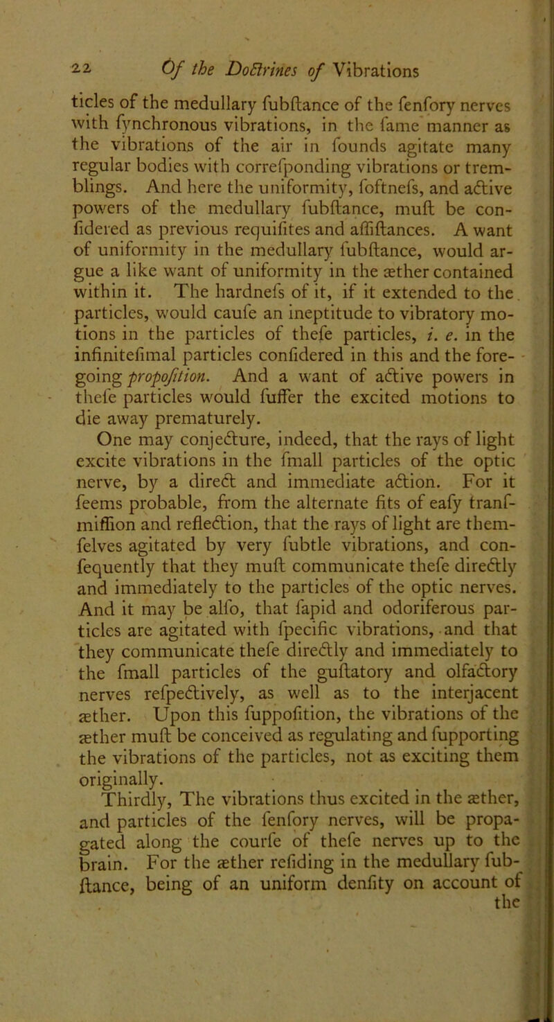tides of the medullary fubftance of the fenfory nerves with fynchronous vibrations, in the fame manner as the vibrations of the air in founds agitate many regular bodies with correfponding vibrations or trem- blings. And here the uniformity, foftnefs, and aftive powers of the medullary fubftance, muft be con- fidered as previous requisites and afliftances. A want of uniformity in the medullary fubftance, would ar- gue a like want of uniformity in the zether contained within it. The hardnefs of it, if it extended to the. particles, w'ould caufe an ineptitude to vibratory mo- tions in the particles of thefe particles, i. e. in the infinitelimal particles confidered in this and the fore- going propoftion. And a wrant of aCtive powers in thefe particles W'ould fuffer the excited motions to die away prematurely. One may conjecture, indeed, that the rays of light excite vibrations in the fmall particles of the optic nerve, by a direct and immediate aftion. For it feems probable, from the alternate fits of eafy tranf- miffion and reflection, that the rays of light are thern- felves agitated by very fubtle vibrations, and con- fequently that they muft communicate thefe direCtly and immediately to the particles of the optic nerves. And it may be alfo, that fapid and odoriferous par- ticles are agitated with fpecific vibrations, • and that they communicate thefe direCtly and immediately to the fmall particles of the guftatory and olfaCtory nerves refpeCtively, as w'ell as to the interjacent ffither. Upon this fuppofition, the vibrations of the sether muft be conceived as regulating and fupporting the vibrations of the particles, not as exciting them originally. Thirdly, The vibrations thus excited in the zether, and particles of the fenfory nerves, will be propa- gated along the courfe of thefe nerves up to the brain. For the zether redding in the medullary fub- ftance, being of an uniform denfity on account of the ’ ■ * . • *> |