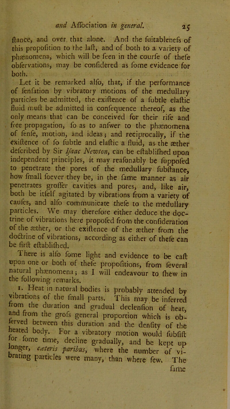 fiance, and over, that alone. And the fuitablenefs of this propofition to the laft, and of both to a variety of phenomena, which will be feen in the courfe of thefe obfervations, may be confidered as fome evidence for both. Let it be remarked alfo, that, if the performance of fenfation by vibratory motions of the medullary particles be admitted, the exiftence of a fubtle elaftic fluid muft be admitted in confequence thereof, as the only means that can be conceived for their rife and free propagation, fo as to anfwer to the phenomena of fenfe, motion, and ideas; and reciprocally, if the exiftence of fo fubtle and elaftic a fluid, as the aether delcribed by Sir ljaac Newton, can be eftabliftied upon independent principles, it may reafonably be fuppofed to penetrate the pores of the medullary fubftance, how fmall foever they be, in the fame manner as air penetrates grofler cavities and pores, and, like air, both be itfelf agitated by vibrations from a variety of caufes, and alfo communicate theie to the medullary particles. We may therefore either deduce the doc- trine of vibrations here propofed from the confideration ofthesether, or the exiftence of the aether from the do&rine of vibrations, according as either of thefe can be firft eftablifhed. There is alfo fome light and evidence to be caft: upon one or both of thefe propofitions, from feveral natuial phasnomena; as I will endeavour to fhew in the following remarks. 1. Heat in natural bodies is probably attended by vibrations of the fmall parts. This may be inferred from the duration and gradual declenfion of heat, and from the grofs general proportion which is ob- served between this duration and the denfity of the heated body. For a vibratory motion would fubfift or lome time, decline gradually, and be kept up onger, cater is paribus, where the number of vi- brating particles were many, than where few* The fame